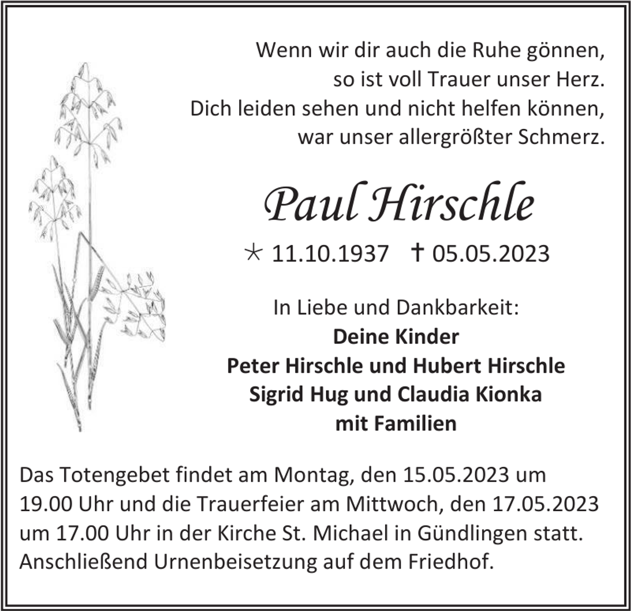 <p>Wenn wir dir auch die Ruhe gönnen,<br />so ist voll Trauer unser Herz.<br />Dich leiden sehen und nicht helfen können,<br />war unser allergrößter Schmerz.</p><p>Paul Hirschle<br /> 11.10.1937  05.05.2023<br />In Liebe und Dankbarkeit:<br />Deine Kinder<br />Peter Hirschle und Hubert Hirschle<br />Sigrid Hug und Claudia Kionka<br />mit Familien<br />Das Totengebet findet am Montag, den 15.05.2023 um<br />19.00 Uhr und die Trauerfeier am Mittwoch, den 17.05.2023<br />um 17.00 Uhr in der Kirche St. Michael in Gündlingen statt.<br />Anschließend Urnenbeisetzung auf dem Friedhof.</p>
