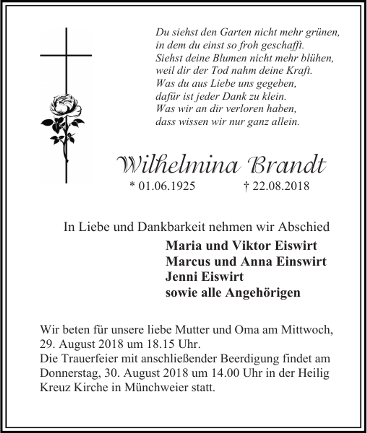 <p>Du siehst den Garten nicht mehr grünen,<br />in dem du einst so froh geschafft.<br />Siehst deine Blumen nicht mehr blühen,<br />weil dir der Tod nahm deine Kraft.<br />Was du aus Liebe uns gegeben,<br />dafür ist jeder Dank u klein.<br />Was wir an dir verloren haben,<br />dass wissen wir nur gan allein.</p><p>Wilhelmina Brandt<br />* 01.06.1925</p><p>† 22.08.2018</p><p>In Liebe und Dankbarkeit nehmen wir Abschied<br />Maria und Viktor Eiswirt<br />Marcus und Anna Einswirt<br />Jenni Eiswirt<br />sowie alle Angehörigen<br />Wir beten für unsere liebe Mutter und Oma am Mittwoch,<br />29. August 2018 um 18.15 Uhr.<br />Die Trauerfeier mit anschließender Beerdigung findet am<br />Donnerstag, 30. August 2018 um 14.00 Uhr in der Heilig<br />Kreuz Kirche in Münchweier statt.</p>