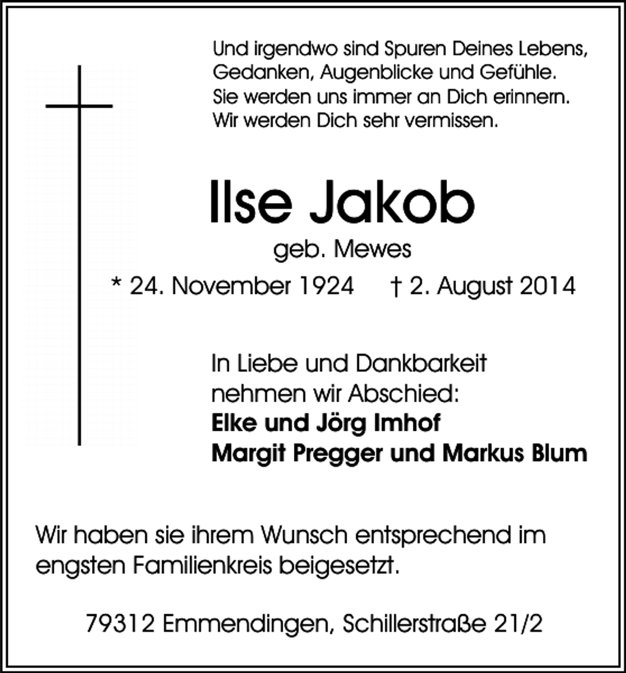 <p>Und irgendwo sind Spuren Deines Lebens,<br />Gedanken, Augenblicke und Gefühle.<br />Sie werden uns immer an Dich erinnern.<br />Wir werden Dich sehr vermissen.</p><p>Ilse Jakob</p><p>geb. Mewes<br />* 24. November 1924 † 2. August 2014<br />In Liebe und Dankbarkeit<br />nehmen wir Abschied:<br />Elke und Jörg Imhof<br />Margit Pregger und Markus Blum<br />Wir haben sie ihrem Wunsch entsprechend im<br />engsten Familienkreis beigesetzt.<br />79312 Emmendingen, Schillerstraße 21/2</p>