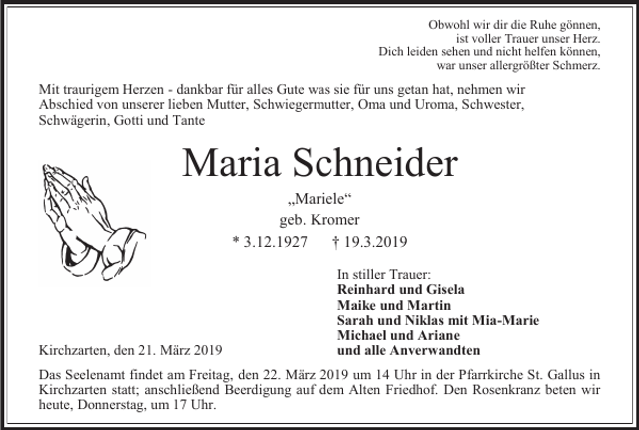 <p>Obwohl wir dir die Ruhe gönnen,<br />ist voller Trauer unser Herz.<br />Dich leiden sehen und nicht helfen können,<br />war unser allergrößter Schmerz.</p><p>Mit traurigem Herzen - dankbar für alles Gute was sie für uns getan hat, nehmen wir<br />Abschied von unserer lieben Mutter, Schwiegermutter, Oma und Uroma, Schwester,<br />Schwägerin, Gotti und Tante</p><p>Maria Schneider<br />„Mariele“<br />geb. Kromer<br />* 3.12.1927<br />† 19.3.2019</p><p>Kirchzarten, den 21. März 2019</p><p>In stiller Trauer:<br />Reinhard und Gisela<br />Maike und Martin<br />Sarah und Niklas mit Mia-Marie<br />Michael und Ariane<br />und alle Anverwandten</p><p>Das Seelenamt findet am Freitag, den 22. März 2019 um 14 Uhr in der Pfarrkirche St. Gallus in<br />Kirchzarten statt; anschließend Beerdigung auf dem Alten Friedhof. Den Rosenkranz beten wir<br />heute, Donnerstag, um 17 Uhr.</p>