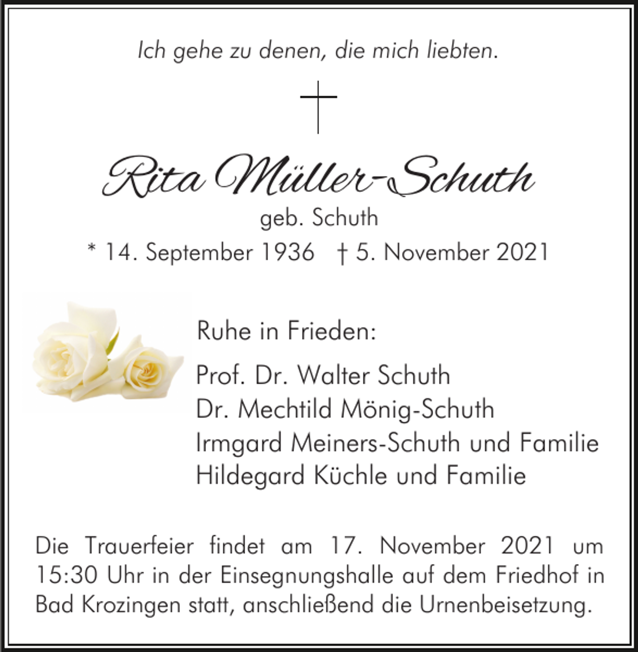 <p>Ich gehe zu denen, die mich liebten.</p><p>Rita Müller-Schuth</p><p>geb. Schuth<br />* 14. September 1936 † 5. November 2021</p><p>Ruhe in Frieden:<br />Prof. Dr. Walter Schuth<br />Dr. Mechtild Mönig-Schuth<br />Irmgard Meiners-Schuth und Familie<br />Hildegard Küchle und Familie<br />Die Trauerfeier findet am 17. November 2021 um<br />15:30 Uhr in der Einsegnungshalle auf dem Friedhof in<br />Bad Krozingen statt, anschließend die Urnenbeisetzung.</p>