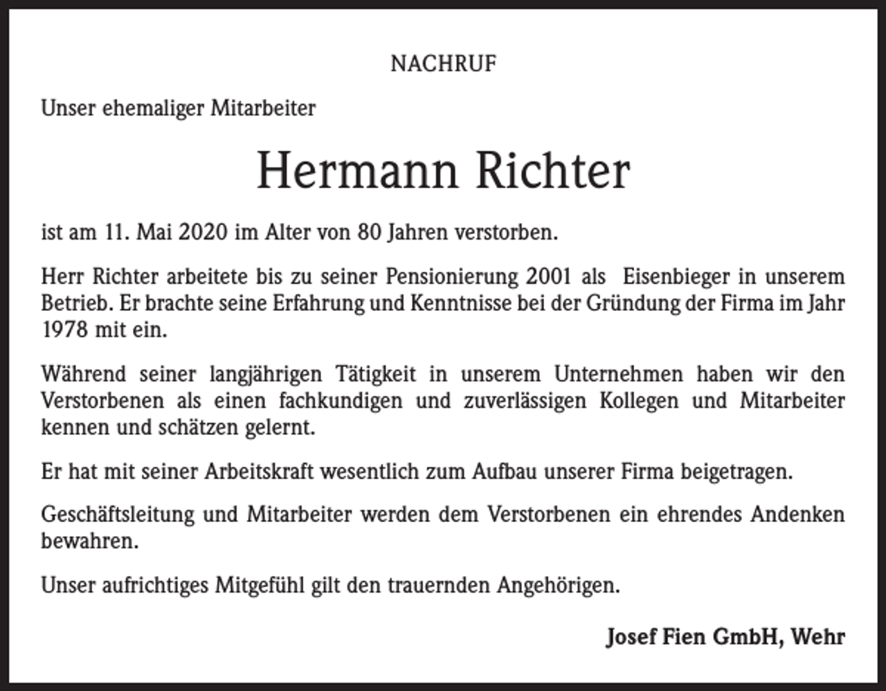 <p>NACHRUF<br />Unser ehemaliger Mitarbeiter</p><p>Hermann Richter<br />ist am 11. Mai 2020 im Alter von 80 Jahren verstorben.<br />Herr Richter arbeitete bis zu seiner Pensionierung 2001 als Eisenbieger in unserem<br />Betrieb. Er brachte seine Erfahrung und Kenntnisse bei der Gründung der Firma im Jahr<br />1978 mit ein.<br />Während seiner langjährigen Tätigkeit in unserem Unternehmen haben wir den<br />Verstorbenen als einen fachkundigen und zuverlässigen Kollegen und Mitarbeiter<br />kennen und schätzen gelernt.<br />Er hat mit seiner Arbeitskraft wesentlich zum Aufbau unserer Firma beigetragen.<br />Geschäftsleitung und Mitarbeiter werden dem Verstorbenen ein ehrendes Andenken<br />bewahren.<br />Unser aufrichtiges Mitgefühl gilt den trauernden Angehörigen.<br />Josef Fien GmbH, Wehr</p>