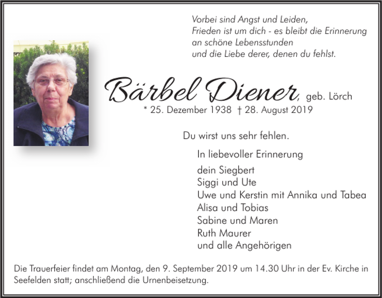<p>Vorbei sind Angst und Leiden,<br />Frieden ist um dich - es bleibt die Erinnerung<br />an schöne Lebensstunden<br />und die Liebe derer, denen du fehlst.</p><p>Bärbel Diener</p><p>, geb. Lörch</p><p>* 25. Dezember 1938 † 28. August 2019</p><p>Du wirst uns sehr fehlen.<br />In liebevoller Erinnerung<br />dein Siegbert<br />Siggi und Ute<br />Uwe und Kerstin mit Annika und Tabea<br />Alisa und Tobias<br />Sabine und Maren<br />Ruth Maurer<br />und alle Angehörigen<br />Die Trauerfeier findet am Montag, den 9. September 2019 um 14.30 Uhr in der Ev. Kirche in<br />Seefelden statt; anschließend die Urnenbeisetzung.</p>