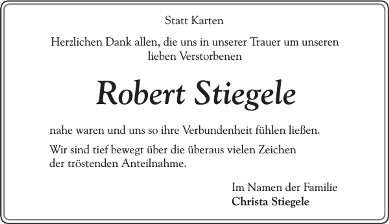 <p>Statt<br />St<br />att Karten<br />K art e n<br />HHerzlichen<br />erzli c h e n DDank<br />a n k allallen,<br />e n, didie<br />e uuns<br />ns i in<br />n uunserer<br />ns er er TTrauer<br />r a u er um<br />u m unseren<br />u ns er e n<br />li e b e n Verstorbenen<br />Verst or b e n e n<br />lieben</p><p>RRobert<br />o b ert Sti<br />Stiegele<br />e g el e<br />nnahe<br />a h e waren<br />w ar e n uund<br />n d uuns<br />ns sso<br />o iihre<br />hr e Verbundenheit<br />V er b u n d e n h eit ffühlen<br />ü hl e n liließen.<br />e ß e n.<br />W ir sind<br />Wir<br />si n d tief<br />ti ef bewegt<br />b e w e gt über<br />ü b er die<br />di e überaus<br />ü b er a us vielen<br />vi el e n Zeichen<br />Z ei c h e n<br />dder<br />er trtröstenden<br />öst e n d e n Anteilnahme.<br />A nt eil n a h m e.<br />I m Namen<br />Im<br />N a m e n der<br />d er Familie<br />Fa mili e<br />CChrista<br />hrist a Sti<br />e g el e<br />Stiegele</p>