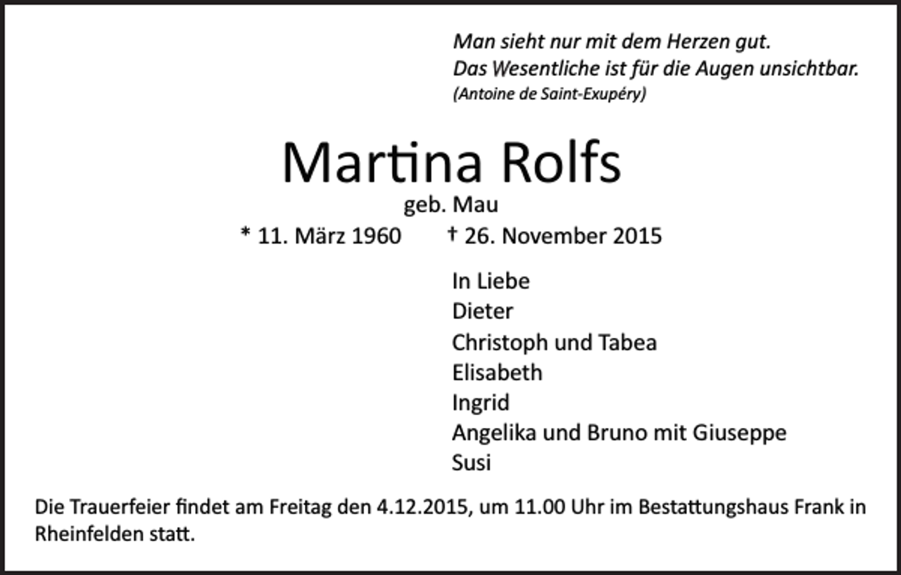 <p>Man sieht nur mit dem Herzen gut.<br />Das W<br />wesentliche ist für die Augen unsichtbar.<br />(Antoine de Saint­Exupéry)</p><p>Mar�na Rolfs<br />geb. Mau<br />* 11. März 1960<br />† 26. November 2015<br />In Liebe<br />Dieter<br />Christoph und Tabea<br />Elisabeth<br />Ingrid<br />Angelika und Bruno mit Giuseppe<br />Susi<br />Die Trauerfeier ﬁndet am Freitag den 4.12.2015, um 11.00 Uhr im Besta�ungshaus Frank in<br />Rheinfelden sta�.</p>