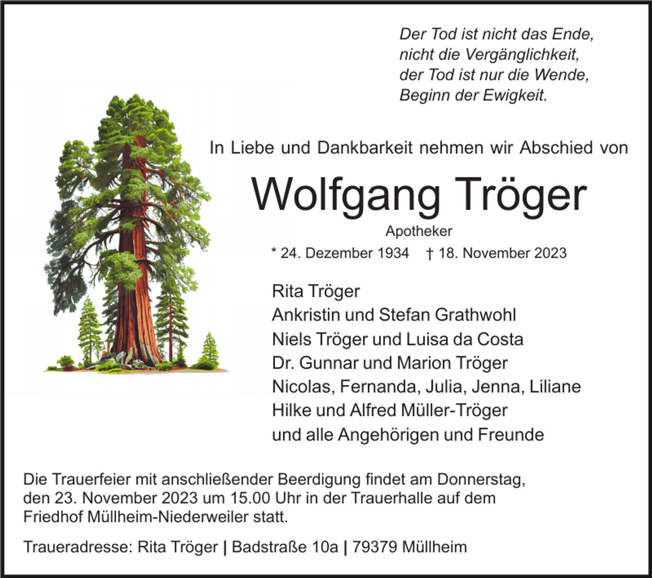 <p>Der Tod ist nicht das Ende,<br />nicht die Vergänglichkeit,<br />der Tod ist nur die Wende,<br />Beginn der Ewigkeit.</p><p>In Liebe und Dankbarkeit nehmen wir Abschied von</p><p>Wolfgang Tröger<br />Apotheker<br />* 24. Dezember 1934</p><p>† 18. November 2023</p><p>Rita Tröger<br />Ankristin und Stefan Grathwohl<br />Niels Tröger und Luisa da Costa<br />Dr. Gunnar und Marion Tröger<br />Nicolas, Fernanda, Julia, Jenna, Liliane<br />Hilke und Alfred Müller-Tröger<br />und alle Angehörigen und Freunde<br />Die Trauerfeier mit anschließender Beerdigung findet am Donnerstag,<br />den 23. November 2023 um 15.00 Uhr in der Trauerhalle auf dem<br />Friedhof Müllheim-Niederweiler statt.<br />Traueradresse: Rita Tröger | Badstraße 10a | 79379 Müllheim</p>