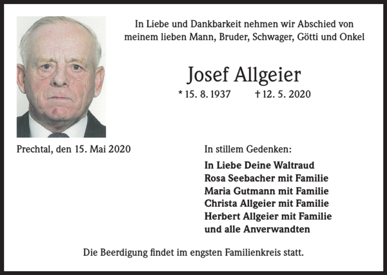 <p>In Liebe und Dankbarkeit nehmen wir Abschied von<br />meinem lieben Mann, Bruder, Schwager, Götti und Onkel</p><p>Josef Allgeier<br />* 15. 8. 1937</p><p>† 12. 5. 2020</p><p>Prechtal, den 15. Mai 2020</p><p>In stillem Gedenken:</p><p>In Liebe Deine Waltraud<br />Rosa Seebacher mit Familie<br />Maria Gutmann mit Familie<br />Christa Allgeier mit Familie<br />Herbert Allgeier mit Familie<br />und alle Anverwandten<br />Die Beerdigung findet im engsten Familienkreis statt.</p>