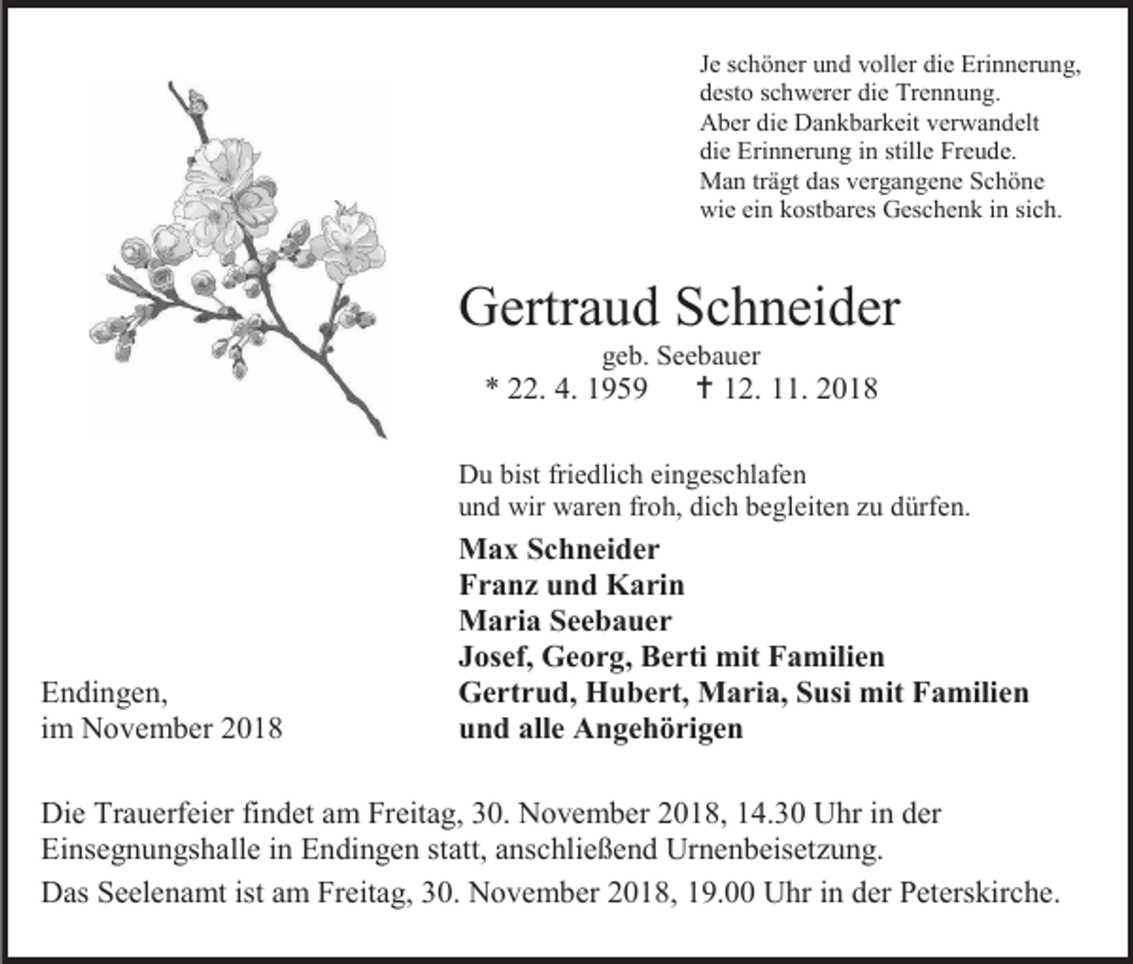 <p>Je schöner und voller die Erinnerung,<br />desto schwerer die Trennung.<br />Aber die Dankbarkeit verwandelt<br />die Erinnerung in stille Freude.<br />Man trägt das vergangene Schöne<br />wie ein kostbares Geschenk in sich.</p><p>Gertraud Schneider<br />geb. Seebauer</p><p>* 22. 4. 1959</p><p> 12. 11. 2018</p><p>Du bist friedlich eingeschlafen<br />und wir waren froh, dich begleiten zu dürfen.</p><p>Endingen,<br />im November 2018</p><p>Max Schneider<br />Franz und Karin<br />Maria Seebauer<br />Josef, Georg, Berti mit Familien<br />Gertrud, Hubert, Maria, Susi mit Familien<br />und alle Angehörigen</p><p>Die Trauerfeier findet am Freitag, 30. November 2018, 14.30 Uhr in der<br />Einsegnungshalle in Endingen statt, anschließend Urnenbeisetzung.<br />Das Seelenamt ist am Freitag, 30. November 2018, 19.00 Uhr in der Peterskirche.</p>