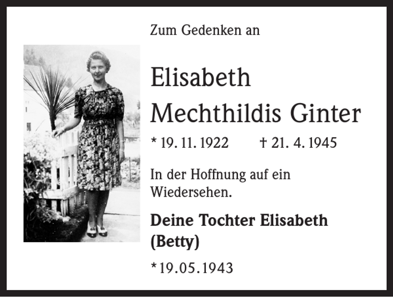 <p>Zum Gedenken an</p><p>Elisabeth<br />Mechthildis Ginter<br />* 19. 11. 1922 † 21. 4. 1945<br />In der Hoffnung auf ein<br />Wiedersehen.</p><p>Deine Tochter Elisabeth<br />(Betty)<br />*19.05.1943</p>