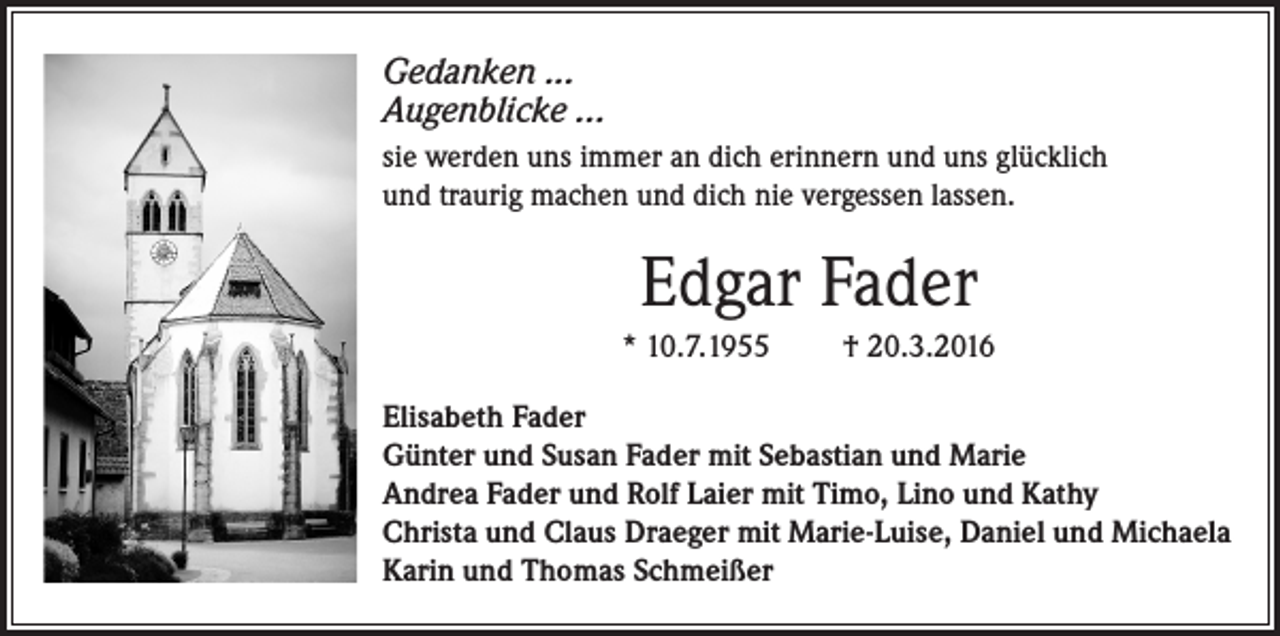 <p>Gedanken ...<br />Augenblicke ...<br />sie werden uns immer an dich erinnern und uns glücklich<br />und traurig machen und dich nie vergessen lassen.</p><p>Edgar Fader<br />* 10.7.1955</p><p>† 20.3.2016</p><p>Elisabeth Fader<br />Günter und Susan Fader mit Sebastian und Marie<br />Andrea Fader und Rolf Laier mit Timo, Lino und Kathy<br />Christa und Claus Draeger mit Marie-Luise, Daniel und Michaela<br />Karin und Thomas Schmeißer</p>