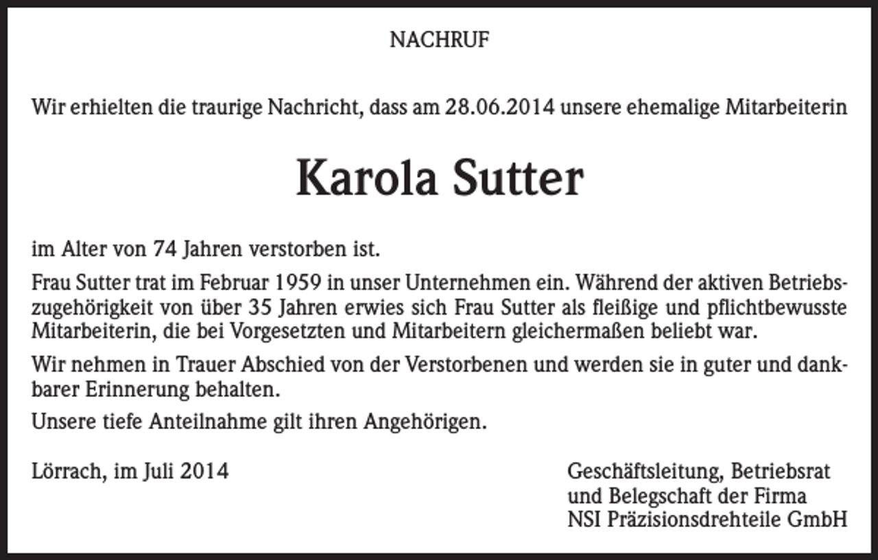 <p>NACHRUF<br />Wir erhielten die traurige Nachricht, dass am 28.06.2014 unsere ehemalige Mitarbeiterin</p><p>Karola Sutter<br />im Alter von 74 Jahren verstorben ist.<br />Frau Sutter trat im Februar 1959 in unser Unternehmen ein. Während der aktiven Betriebszugehörigkeit von über 35 Jahren erwies sich Frau Sutter als fleißige und pflichtbewusste<br />Mitarbeiterin, die bei Vorgesetzten und Mitarbeitern gleichermaßen beliebt war.<br />Wir nehmen in Trauer Abschied von der Verstorbenen und werden sie in guter und dankbarer Erinnerung behalten.<br />Unsere tiefe Anteilnahme gilt ihren Angehörigen.<br />Lörrach, im Juli 2014</p><p>Geschäftsleitung, Betriebsrat<br />und Belegschaft der Firma<br />NSI Präzisionsdrehteile GmbH</p>