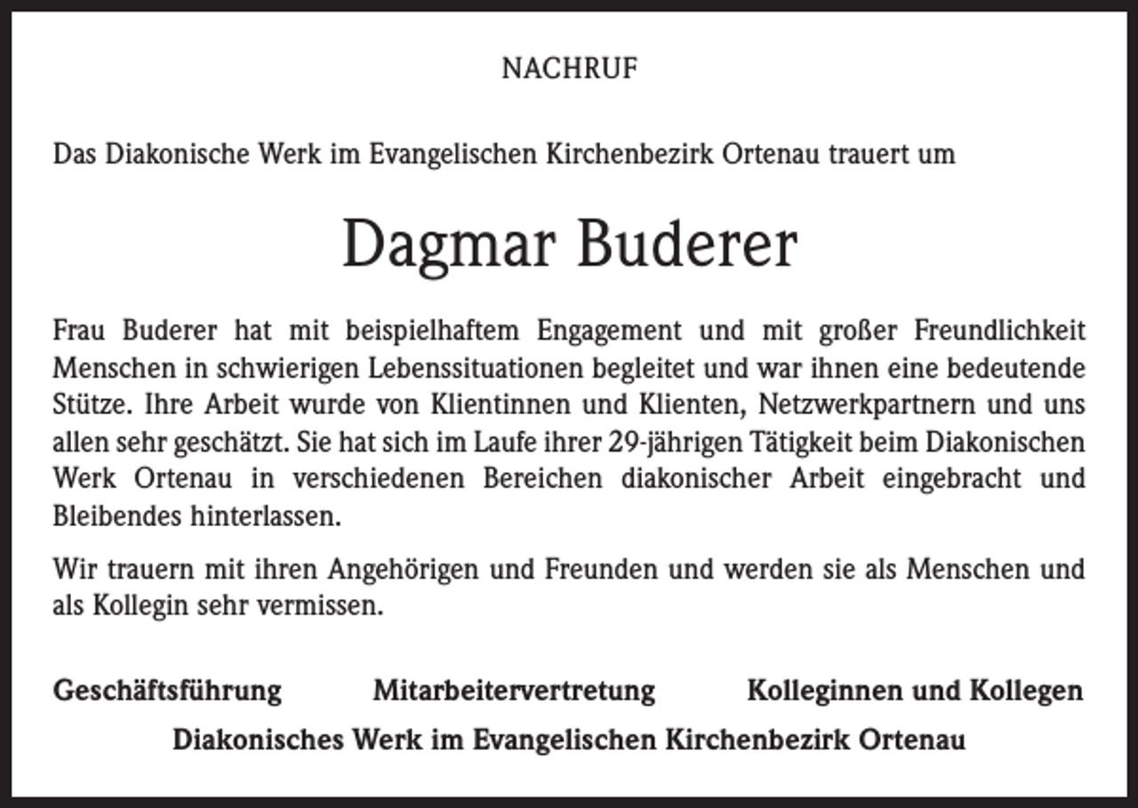 <p>NACHRUF<br />Das Diakonische Werk im Evangelischen Kirchenbezirk Ortenau trauert um</p><p>Dagmar Buderer<br />Frau Buderer hat mit beispielhaftem Engagement und mit großer Freundlichkeit<br />­Menschen in schwierigen Lebenssituationen begleitet und war ihnen eine bedeutende<br />Stütze. Ihre Arbeit wurde von Klientinnen und Klienten, Netzwerkpartnern und uns<br />allen sehr geschätzt. Sie hat sich im Laufe ihrer 29-jährigen Tätigkeit beim Dia­konischen<br />Werk Ortenau in verschiedenen Bereichen diakonischer Arbeit eingebracht und<br />­Bleibendes hinterlassen.<br />Wir trauern mit ihren Angehörigen und Freunden und werden sie als Menschen und<br />als Kollegin sehr vermissen.<br />Geschäftsführung</p><p>Mitarbeitervertretung</p><p>Kolleginnen und Kollegen</p><p>Diakonisches Werk im Evangelischen Kirchenbezirk Ortenau</p>