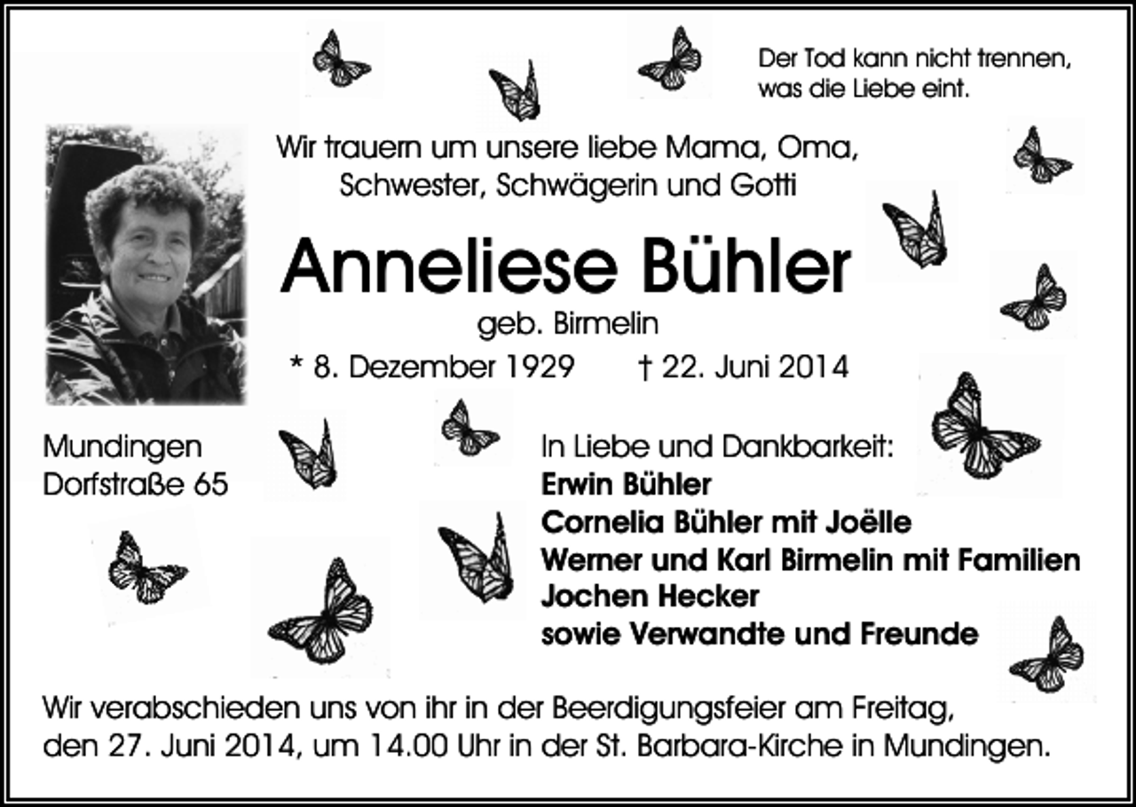<p>Der Tod kann nicht trennen,<br />was die Liebe eint.</p><p>Wir trauern um unsere liebe Mama, Oma,<br />Schwester, Schwägerin und Gotti</p><p>Anneliese Bühler<br />geb. Birmelin<br />* 8. Dezember 1929<br />† 22. Juni 2014</p><p>Mundingen<br />Dorfstraße 65</p><p>In Liebe und Dankbarkeit:<br />Erwin Bühler<br />Cornelia Bühler mit Joëlle<br />Werner und Karl Birmelin mit Familien<br />Jochen Hecker<br />sowie Verwandte und Freunde</p><p>Wir verabschieden uns von ihr in der Beerdigungsfeier am Freitag,<br />den 27. Juni 2014, um 14.00 Uhr in der St. Barbara-Kirche in Mundingen.</p>