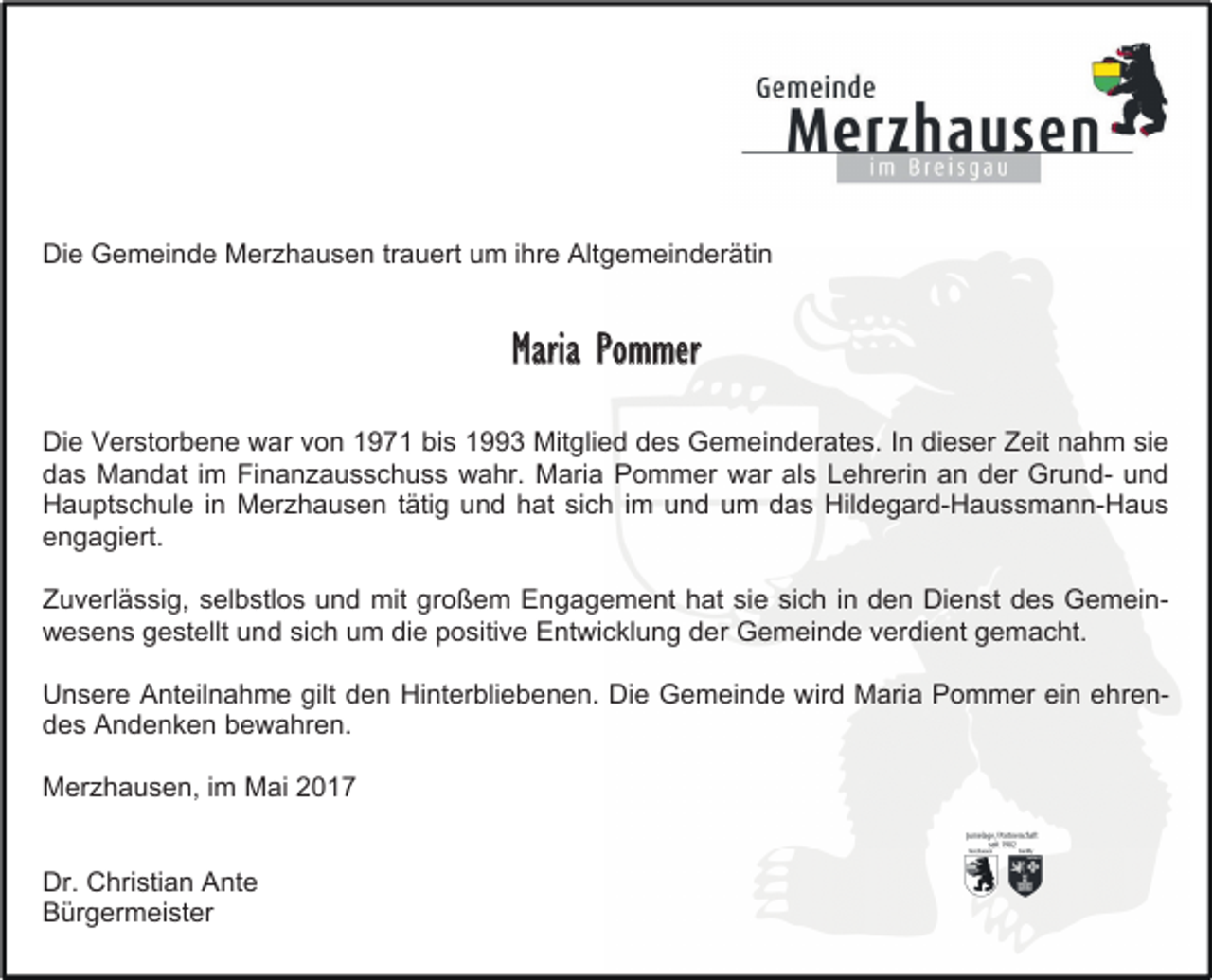 <p>Die Gemeinde Merzhausen trauert um ihre Altgemeinderätin</p><p>Maria Pommer<br />Die Verstorbene war von 1971 bis 1993 Mitglied des Gemeinderates. In dieser Zeit nahm sie<br />das Mandat im Finanzausschuss wahr. Maria Pommer war als Lehrerin an der Grund- und<br />Hauptschule in Merzhausen tätig und hat sich im und um das Hildegard-Haussmann-Haus<br />engagiert.<br />Zuverlässig, selbstlos und mit großem Engagement hat sie sich in den Dienst des Gemeinwesens gestellt und sich um die positive Entwicklung der Gemeinde verdient gemacht.<br />Unsere Anteilnahme gilt den Hinterbliebenen. Die Gemeinde wird Maria Pommer ein ehrendes Andenken bewahren.<br />Merzhausen, im Mai 2017<br />Dr. Christian Ante<br />Bürgermeister</p>