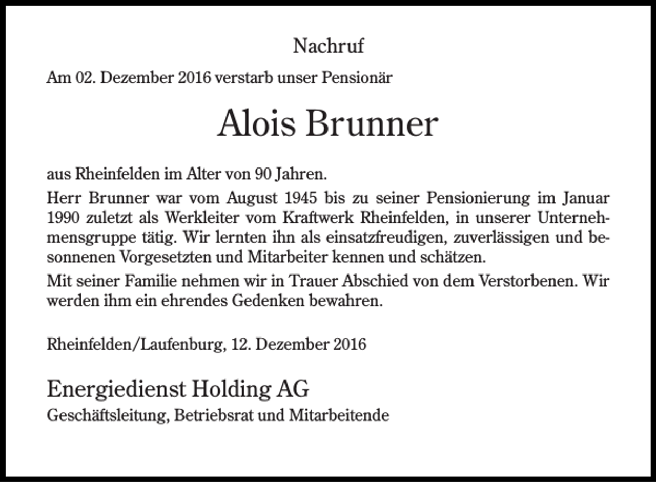 <p>Nachruf<br />Am 02. Dezember 2016 verstarb unser Pensionär</p><p>Alois Brunner<br />aus Rheinfelden im Alter von 90 Jahren.<br />Herr Brunner war vom August 1945 bis zu seiner Pensionierung im Januar<br />1990 zuletzt als Werkleiter vom Kraftwerk Rheinfelden, in unserer Unternehmensgruppe tätig. Wir lernten ihn als einsatzfreudigen, zuverlässigen und besonnenen Vorgesetzten und Mitarbeiter kennen und schätzen.<br />Mit seiner Familie nehmen wir in Trauer Abschied von dem Verstorbenen. Wir<br />werden ihm ein ehrendes Gedenken bewahren.<br />Rheinfelden/Laufenburg, 12. Dezember 2016</p><p>Energiedienst Holding AG<br />Geschäftsleitung, Betriebsrat und Mitarbeitende</p>