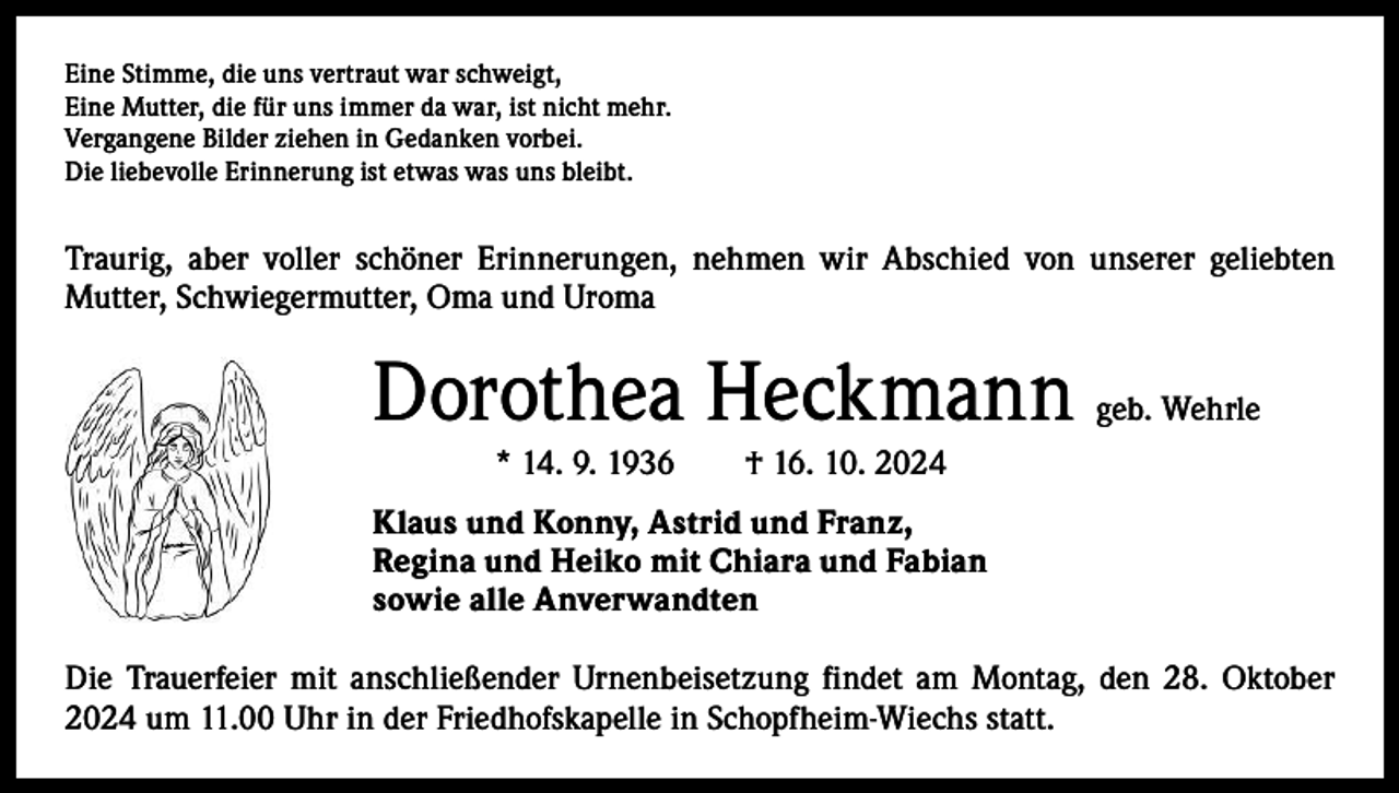 <p>Eine Stimme, die uns vertraut war schweigt,<br />Eine Mutter, die für uns immer da war, ist nicht mehr.<br />Vergangene Bilder ziehen in Gedanken vorbei.<br />Die liebevolle Erinnerung ist etwas was uns bleibt.</p><p>Traurig, aber voller schöner Erinnerungen, nehmen wir Abschied von unserer geliebten<br />­Mutter, Schwiegermutter, Oma und Uroma</p><p>Dorothea Heckmann</p><p>geb. Wehrle</p><p>* 14. 9. 1936 † 16. 10. 2024<br />Klaus und Konny, Astrid und Franz,<br />Regina und Heiko mit Chiara und Fabian<br />sowie alle Anverwandten<br />Die Trauerfeier mit anschließender Urnenbeisetzung findet am Montag, den 28. Oktober<br />2024 um 11.00 Uhr in der Friedhofskapelle in Schopfheim-Wiechs statt.</p>