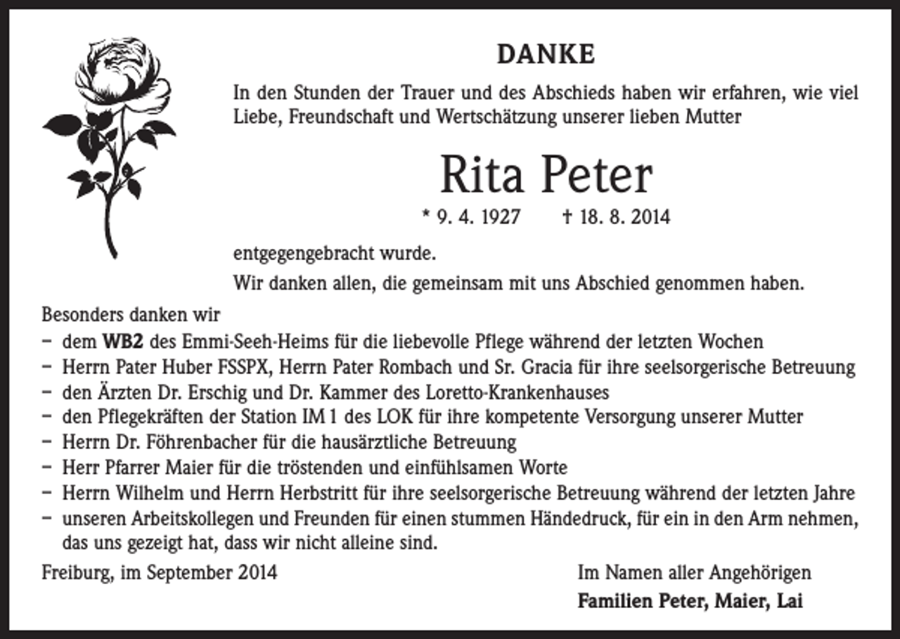 <p>DANKE<br />In den Stunden der Trauer und des Abschieds haben wir erfahren, wie viel<br />Liebe, Freundschaft und Wertschätzung unserer lieben Mutter</p><p>Rita Peter</p><p>* 9. 4. 1927 † 18. 8. 2014<br />entgegengebracht wurde.<br />Wir danken allen, die gemeinsam mit uns Abschied genommen haben.<br />Besonders danken wir<br />– dem WB2 des Emmi-Seeh-Heims für die liebevolle Pflege während der letzten Wochen<br />– Herrn Pater Huber FSSPX, Herrn Pater Rombach und Sr. Gracia für ihre seelsorgerische Betreuung<br />– den Ärzten Dr. Erschig und Dr. Kammer des Loretto-Krankenhauses<br />– den Pflegekräften der Station IM 1 des LOK für ihre kompetente Versorgung unserer Mutter<br />– Herrn Dr. Föhrenbacher für die hausärztliche Betreuung<br />– Herr Pfarrer Maier für die tröstenden und einfühlsamen Worte<br />– Herrn Wilhelm und Herrn Herbstritt für ihre seelsorgerische Betreuung während der letzten Jahre<br />– unseren Arbeitskollegen und Freunden für einen stummen Händedruck, für ein in den Arm nehmen,<br />das uns gezeigt hat, dass wir nicht alleine sind.<br />Freiburg, im September 2014<br />I m Namen aller Angehörigen<br />Familien Peter, Maier, Lai</p>