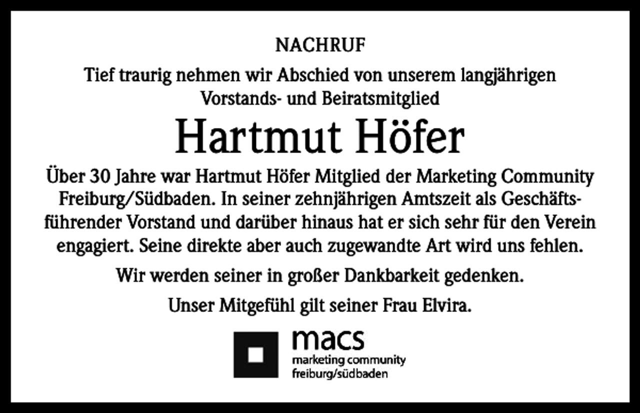 <p>NACHRUF<br />Tief traurig nehmen wir Abschied von unserem l­angjährigen ­­<br />Vorstands- und Beiratsmitglied</p><p>Hartmut Höfer</p><p>Über 30 Jahre war Hartmut Höfer Mitglied der ­Marketing Community<br />Freiburg/Südbaden. In s­ einer zehnjährigen Amtszeit als Geschäfts­<br />führender V<br />­ orstand und darüber hinaus hat er sich sehr für den Verein<br />­engagiert. Seine direkte aber auch ­zugewandte Art wird uns fehlen.<br />Wir werden seiner in großer Dankbarkeit gedenken.<br />Unser Mitgefühl gilt seiner Frau Elvira.</p>