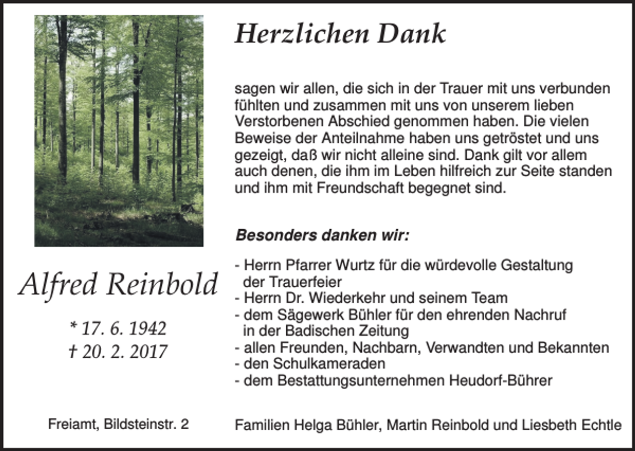 <p>Herzlichen Dank<br />sagen wir allen, die sich in der Trauer mit uns verbunden<br />fühlten und zusammen mit uns von unserem lieben<br />Verstorbenen Abschied genommen haben. Die vielen<br />Beweise der Anteilnahme haben uns getröstet und uns<br />gezeigt, daß wir nicht alleine sind. Dank gilt vor allem<br />auch denen, die ihm im Leben hilfreich zur Seite standen<br />und ihm mit Freundschaft begegnet sind.</p><p>Besonders danken wir:</p><p>Alfred Reinbold<br />* 17. 6. 1942<br />† 20. 2. 2017</p><p>Freiamt, Bildsteinstr. 2</p><p>- Herrn Pfarrer Wurtz für die würdevolle Gestaltung<br />der Trauerfeier<br />- Herrn Dr. Wiederkehr und seinem Team<br />- dem Sägewerk Bühler für den ehrenden Nachruf<br />in der Badischen Zeitung<br />- allen Freunden, Nachbarn, Verwandten und Bekannten<br />- den Schulkameraden<br />- dem Bestattungsunternehmen Heudorf-Bührer<br />Familien Helga Bühler, Martin Reinbold und Liesbeth Echtle</p>