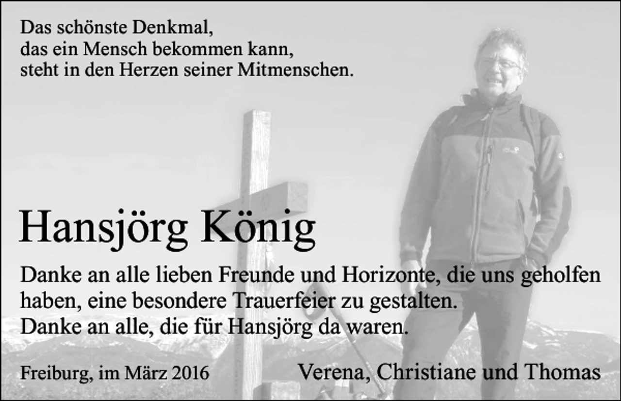 <p>Das schönste Denkmal,<br />das ein Mensch bekommen kann,<br />steht in den Herzen seiner Mitmenschen.</p><p>Hansjörg König<br />Danke an alle lieben Freunde und Horizonte, die uns geholfen<br />haben, eine besondere Trauerfeier zu gestalten.<br />Danke an alle, die für Hansjörg da waren.<br />Freiburg, im März 2016</p><p>Verena, Christiane und Thomas</p>