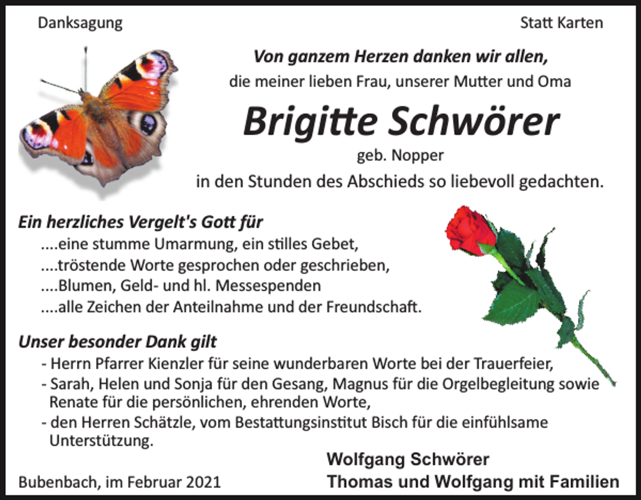 <p>Danksagung</p><p>Sta� Karten</p><p>Von ganzem Herzen danken wir allen,<br />die meiner lieben Frau, unserer Mu�er und Oma</p><p>Brigi�e Schwörer<br />geb. Nopper</p><p>in den Stunden des Abschieds so liebevoll gedachten.<br />Ein herzliches Vergelt's Go� für<br />....eine stumme Umarmung, ein s�lles Gebet,<br />....tröstende Worte gesprochen oder geschrieben,<br />....Blumen, Geld­ und hl. Messespenden<br />....alle Zeichen der Anteilnahme und der Freundscha�.</p><p>Unser besonder Dank gilt<br />­ Herrn Pfarrer Kienzler für seine wunderbaren Worte bei der Trauerfeier,<br />­ Sarah, Helen und Sonja für den Gesang, Magnus für die Orgelbegleitung sowie<br />Renate für die persönlichen, ehrenden Worte,<br />­ den Herren Schätzle, vom Besta�ungsins�tut Bisch für die einfühlsame<br />Unterstützung.<br />Wolfgang Schwörer<br />Bubenbach, im Februar 2021<br />Thomas und Wolfgang mit Familien</p>