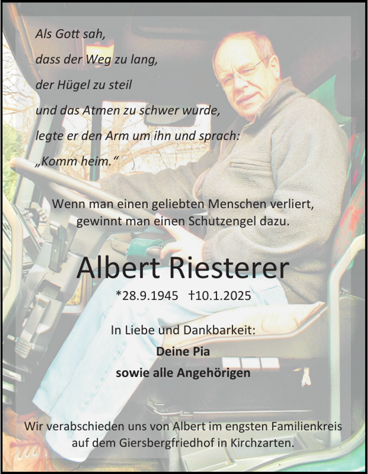 <p>Als Gott sah,<br />dass der Weg zu lang,<br />der Hügel zu steil<br />und das Atmen zu schwer wurde,</p><p>legte er den Arm um ihn und sprach:<br />„Komm heim.“<br />Wenn man einen geliebten Menschen verliert,<br />gewinnt man einen Schutzengel dazu.</p><p>Albert Riesterer<br />*28.9.1945 †10.1.2025</p><p>In Liebe und Dankbarkeit:<br />Deine Pia<br />sowie alle Angehörigen</p><p>Wir verabschieden uns von Albert im engsten Familienkreis<br />auf dem Giersbergfriedhof in Kirchzarten.</p>