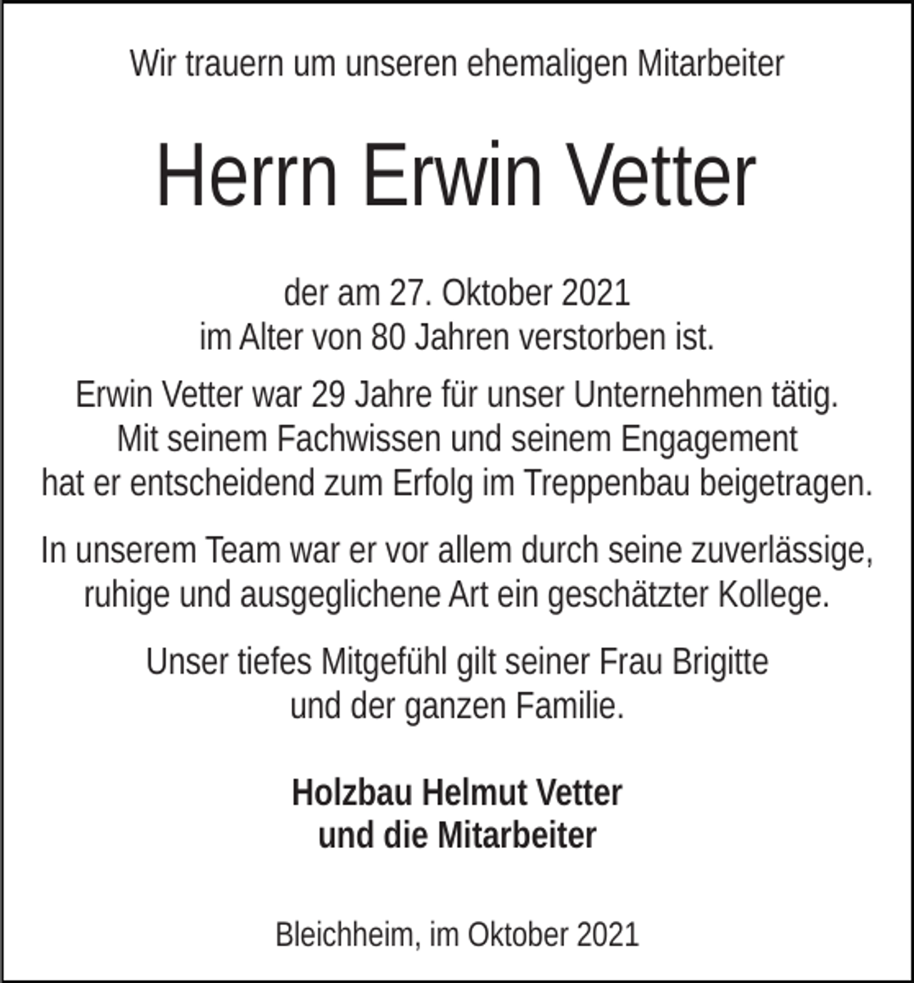 <p>Wir trauern um unseren ehemaligen Mitarbeiter</p><p>Herrn Erwin Vetter<br />der am 27. Oktober 2021<br />im Alter von 80 Jahren verstorben ist.<br />Erwin Vetter war 29 Jahre für unser Unternehmen tätig.<br />Mit seinem Fachwissen und seinem Engagement<br />hat er entscheidend zum Erfolg im Treppenbau beigetragen.<br />In unserem Team war er vor allem durch seine zuverlässige,<br />ruhige und ausgeglichene Art ein geschätzter Kollege.<br />Unser tiefes Mitgefühl gilt seiner Frau Brigitte<br />und der ganzen Familie.<br />Holzbau Helmut Vetter<br />und die Mitarbeiter<br />Bleichheim, im Oktober 2021</p>