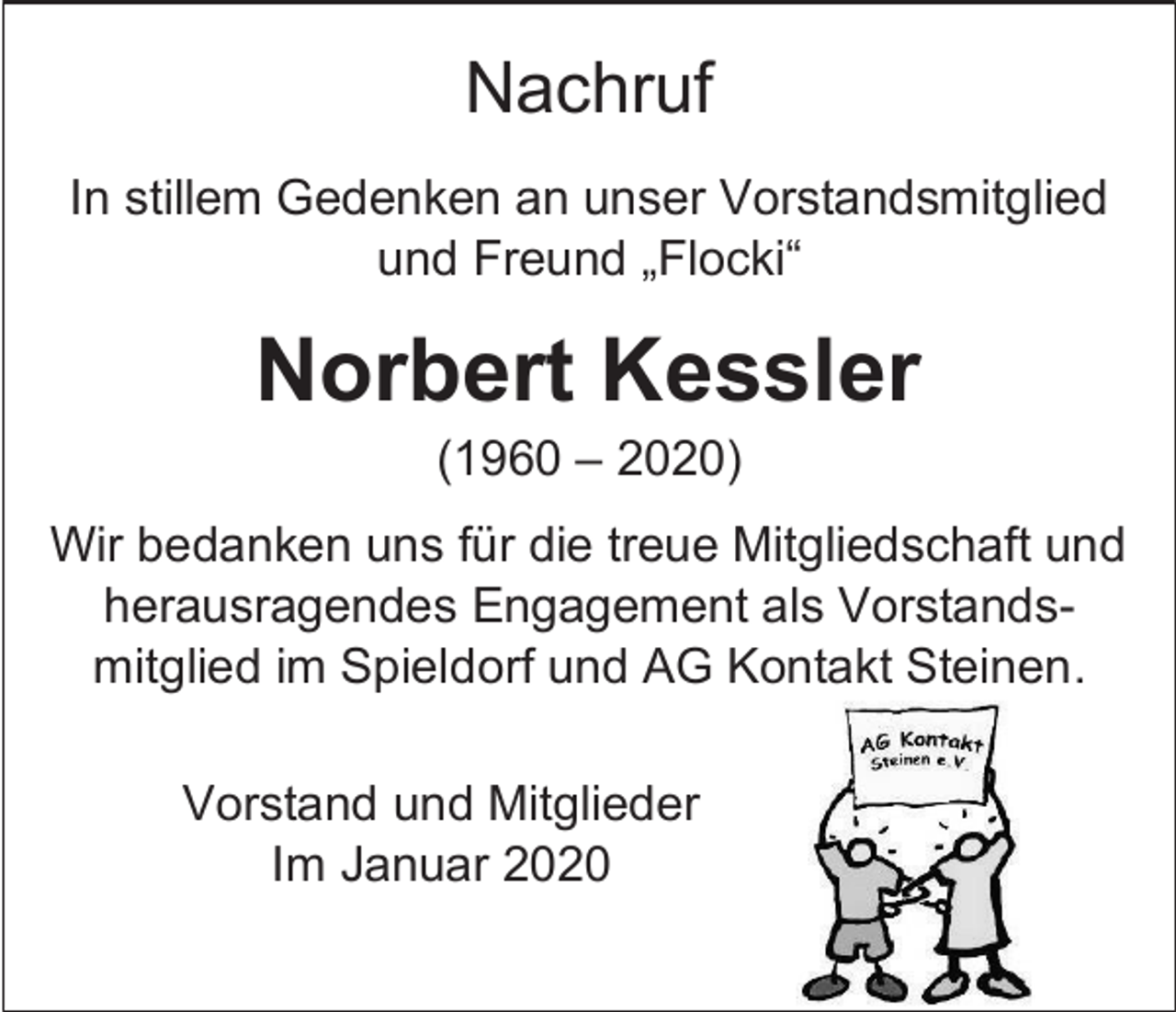 <p>Nachruf<br />In stillem Gedenken an unser Vorstandsmitglied<br />und Freund „Flocki“</p><p>Norbert Kessler<br />(1960 – 2020)<br />Wir bedanken uns für die treue Mitgliedschaft und<br />herausragendes Engagement als Vorstandsmitglied im Spieldorf und AG Kontakt Steinen.<br />Vorstand und Mitglieder<br />Im Januar 2020</p>