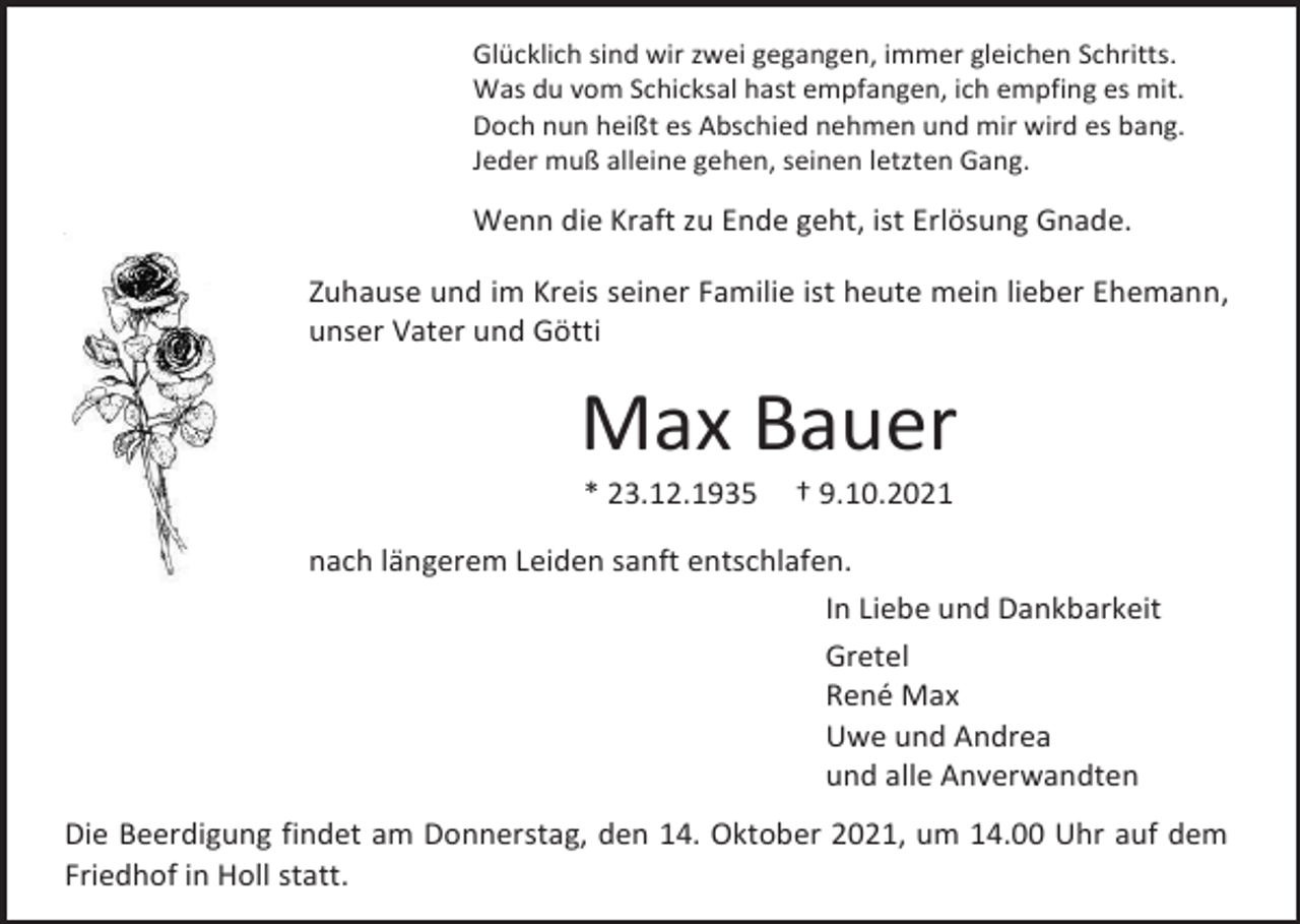 <p>Glücklich sind wir zwei gegangen, immer gleichen Schritts.<br />Was du vom Schicksal hast empfangen, ich empfing es mit.<br />Doch nun heißt es Abschied nehmen und mir wird es bang.<br />Jeder muß alleine gehen, seinen letzten Gang.</p><p>Wenn die Kraft zu Ende geht, ist Erlösung Gnade.<br />Zuhause und im Kreis seiner Familie ist heute mein lieber Ehemann,<br />unser Vater und Götti</p><p>Max Bauer<br />* 23.12.1935</p><p>† 9.10.2021</p><p>nach längerem Leiden sanft entschlafen.<br />In Liebe und Dankbarkeit<br />Gretel<br />René Max<br />Uwe und Andrea<br />und alle Anverwandten<br />Die Beerdigung findet am Donnerstag, den 14. Oktober 2021, um 14.00 Uhr auf dem<br />Friedhof in Holl statt.</p>