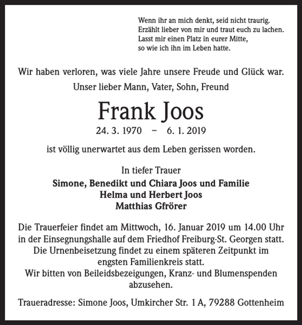 <p>Wenn ihr an mich denkt, seid nicht traurig.<br />Erzählt lieber von mir und traut euch zu lachen.<br />Lasst mir einen Platz in eurer Mitte,<br />so wie ich ihn im Leben hatte.</p><p>Wir haben verloren, was viele Jahre unsere Freude und Glück war.<br />Unser lieber Mann, Vater, Sohn, Freund</p><p>Frank Joos</p><p>24. 3. 1970 – 6. 1. 2019<br />ist völlig unerwartet aus dem Leben gerissen worden.<br />In tiefer Trauer<br />Simone, Benedikt und Chiara Joos und Familie<br />Helma und Herbert Joos<br />Matthias Gfrörer<br />Die Trauerfeier findet am Mittwoch, 16. Januar 2019 um 14.00 Uhr<br />in der Einsegnungshalle auf dem Friedhof Freiburg-St. Georgen statt.<br />Die Urnenbeisetzung findet zu einem späteren Zeitpunkt im<br />engsten Familienkreis statt.<br />Wir bitten von Beileidsbezeigungen, Kranz- und Blumenspenden<br />­abzusehen.<br />Traueradresse: Simone Joos, Umkircher Str. 1 A, 79288 Gottenheim</p>
