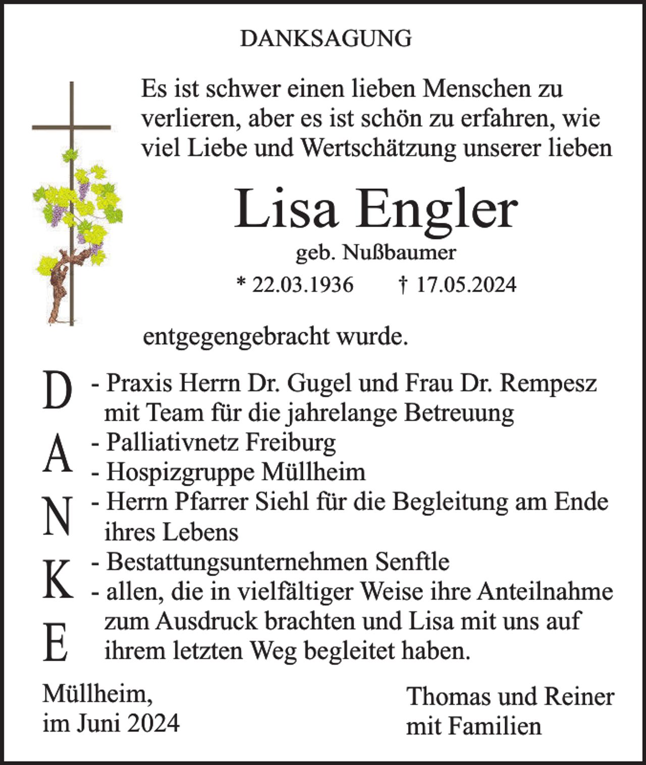 <p>DANKSAGUNG</p><p>Es ist schwer einen lieben Menschen zu<br />verlieren, aber es ist schön zu erfahren, wie<br />viel Liebe und Wertschätzung unserer lieben</p><p>Lisa Engler<br />geb. Nußbaumer<br />† 17.05.2024<br />* 22.03.1936</p><p>entgegengebracht wurde.</p><p>Praxis Herrn Dr. Gugel und Frau Dr. Rempesz<br />D - mit<br />Team für die jahrelange Betreuung<br />- Palliativnetz Freiburg<br />A - Hospizgruppe Müllheim<br />Herrn Pfarrer Siehl für die Begleitung am Ende<br />N - ihres<br />Lebens<br />- Bestattungsunternehmen Senftle<br />K - allen, die in vielfältiger Weise ihre Anteilnahme<br />zum Ausdruck brachten und Lisa mit uns auf<br />E ihrem letzten Weg begleitet haben.</p><p>Müllheim,<br />im Juni 2024</p><p>Thomas und Reiner<br />mit Familien</p>