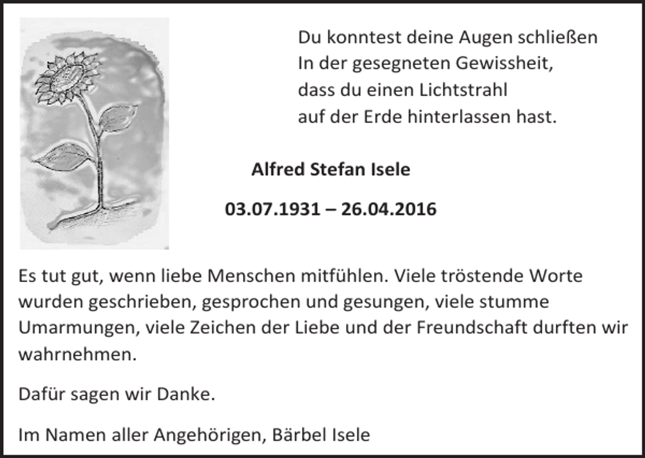 <p>Du konntest deine Augen schließen<br />In der gesegneten Gewissheit,<br />dass du einen Lichtstrahl<br />auf der Erde hinterlassen hast.<br />Alfred Stefan Isele<br />03.07.1931 – 26.04.2016<br />Es tut gut, wenn liebe Menschen mitfühlen. Viele tröstende Worte<br />wurden geschrieben, gesprochen und gesungen, viele stumme<br />Umarmungen, viele Zeichen der Liebe und der Freundschaft durften wir<br />wahrnehmen.<br />Dafür sagen wir Danke.<br />Im Namen aller Angehörigen, Bärbel Isele</p>