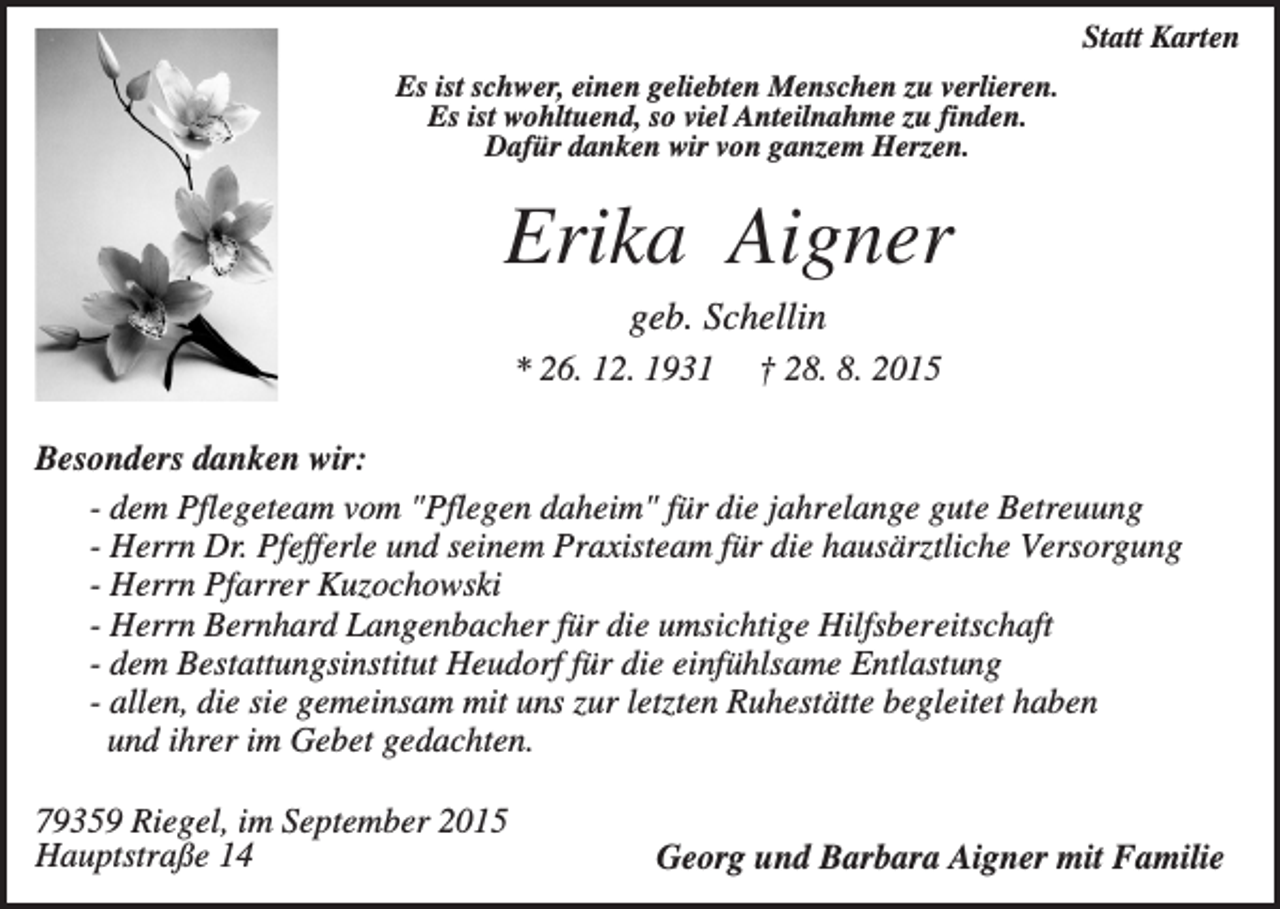 <p>Statt Karten<br />Es ist schwer, einen geliebten Menschen zu verlieren.<br />Es ist wohltuend, so viel Anteilnahme zu finden.<br />Dafür danken wir von ganzem Herzen.</p><p>Erika Aigner<br />geb. Schellin<br />* 26. 12. 1931</p><p>† 28. 8. 2015</p><p>Besonders danken wir:<br />- dem Pflegeteam vom "Pflegen daheim" für die jahrelange gute Betreuung<br />- Herrn Dr. Pfefferle und seinem Praxisteam für die hausärztliche Versorgung<br />- Herrn Pfarrer Kuzochowski<br />- Herrn Bernhard Langenbacher für die umsichtige Hilfsbereitschaft<br />- dem Bestattungsinstitut Heudorf für die einfühlsame Entlastung<br />- allen, die sie gemeinsam mit uns zur letzten Ruhestätte begleitet haben<br />und ihrer im Gebet gedachten.<br />79359 Riegel, im September 2015<br />Hauptstraße 14</p><p>Georg und Barbara Aigner mit Familie</p>