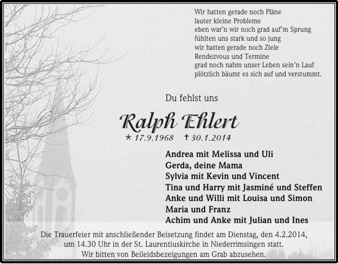 <p>Wir hatten gerade noch Pläne<br />lauter kleine Probleme<br />eben war’n wir noch grad auf’m Sprung<br />fühlten uns stark und so jung<br />wir hatten gerade noch Ziele<br />Rendezvous und Termine<br />grad noch nahm unser Leben sein’n Lauf<br />plötzlich bäumt es sich auf und verstummt.</p><p>Du fehlst uns</p><p></p><p></p><p>Andrea mit Melissa und Uli<br />Gerda, deine Mama<br />Sylvia mit Kevin und Vincent<br />Tina und Harry mit Jasminé und Steffen<br />Anke und Willi mit Louisa und Simon<br />Maria und Franz<br />Achim und Anke mit Julian und Ines<br />Die Trauerfeier mit anschließender Beisetzung findet am Dienstag, den 4.2.2014,<br />um 14.30 Uhr in der St. Laurentiuskirche in Niederrimsingen statt.<br />Wir bitten von Beileidsbezeigungen am Grab abzusehen.</p>