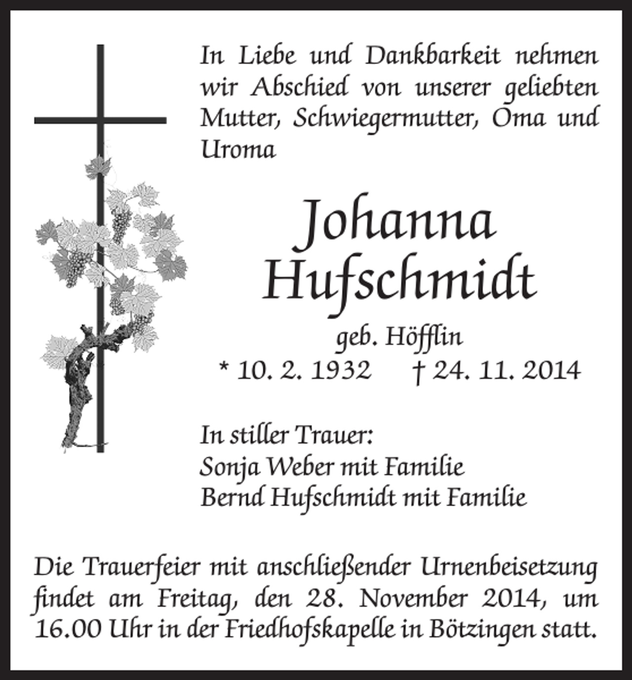 <p>In Liebe und Dankbarkeit nehmen<br />wir Abschied von unserer geliebten<br />Mutter, Schwiegermutter, Oma und<br />Uroma</p><p>Johanna<br />Hufschmidt<br />geb. Höfflin<br />* 10. 2. 1932 † 24. 11. 2014<br />In stiller Trauer:<br />Sonja Weber mit Familie<br />Bernd Hufschmidt mit Familie<br />Die Trauerfeier mit anschließender Urnenbeisetzung<br />findet am Freitag, den 28. November 2014, um<br />16.00 Uhr in der Friedhofskapelle in Bötzingen statt.</p>