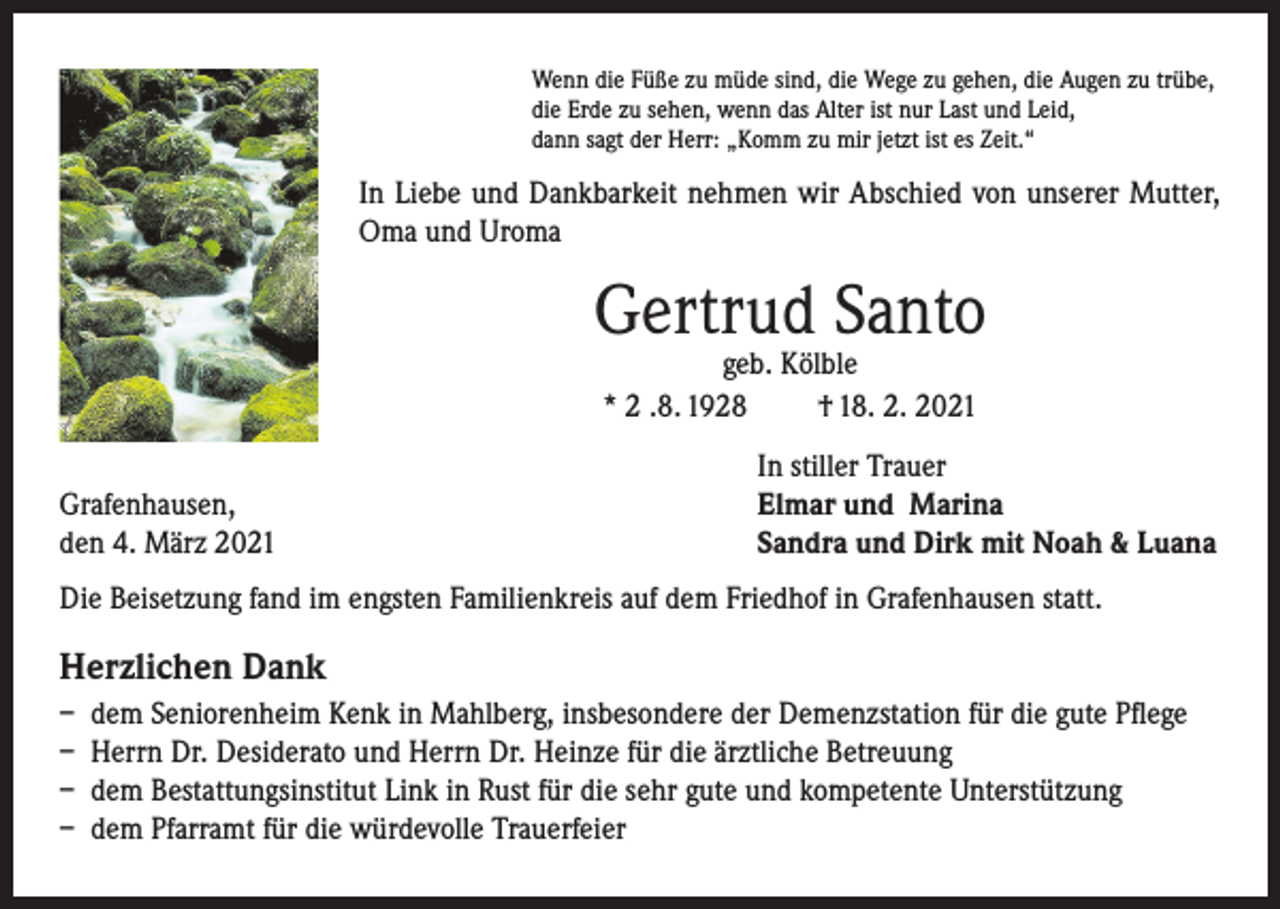 <p>Wenndass<br />diewenn<br />Füße der<br />zu müde<br />sind, die Wege zu gehen, die Augen zu trübe,<br />Ich glaube,<br />Tod unsere<br />Erde wir<br />zu sehen,<br />wenn<br />dasstehen,<br />Alter ist nur Last und Leid,<br />Augen die<br />schließt,<br />in einem<br />Lichte<br />von welchem<br />unser<br />dann sagt<br />derSonnenlicht<br />Herr: „Komm zu mir jetzt ist es Zeit.“<br />nur der Schatten ist.<br />Schopenhauer)<br />und Dankbarkeit(Arthur<br />nehmen<br />wir Abschied von unserer Mutter,</p><p>In Liebe<br />Oma und Uroma</p><p>In Liebe und Dankbarkeit nehmen wir Abschied<br />von unserem Vater, Großvater, Bruder, Schwager,<br />Cousin und Onkel</p><p>Gertrud Santo</p><p>geb. Kölble<br />Kurt Schuster<br />* 2 .8. 1928<br />† 18. 2. 2021<br />* 29.3.1938</p><p>Laufenburg,<br />Grafenhausen,<br />im<br />Februar 2021</p><p>den 4. März 2021</p><p>† 12.2.2021</p><p>In stiller Trauer</p><p>In stiller Trauer<br />Elmar<br />und Marina<br />Ingrid Schuster und Rudolf Schenkel mit<br />Nicolas<br />Klaus Schuster<br />Sandra und Dirk mit<br />und alle Angehörigen und Freunde</p><p>Noah &amp; Luana</p><p>Die Beisetzung fand im engsten Familienkreis auf dem Friedhof in Grafenhausen statt.</p><p>Die Urnenbeisetzung findet im Familien- und Freundeskreis statt.</p><p>Herzlichen Dank<br />– dem Seniorenheim Kenk in Mahlberg, insbesondere der Demenzstation für die gute Pflege<br />– Herrn Dr. Desiderato und Herrn Dr. Heinze für die ärztliche Betreuung<br />– dem Bestattungsinstitut Link in Rust für die sehr gute und kompetente Unterstützung<br />– dem Pfarramt für die würdevolle Trauerfeier</p>