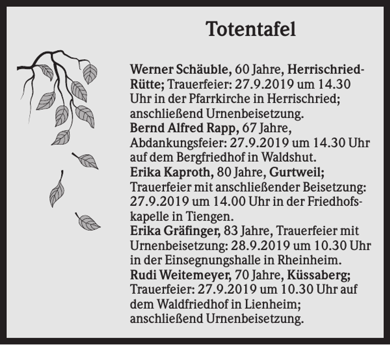 <p>Totentafel<br />Werner Schäuble, 60 Jahre, HerrischriedRütte; Trauerfeier: 27.9.2019 um 14.30<br />Uhr in der Pfarrkirche in Herrischried;<br />anschließend Urnenbeisetzung.<br />Bernd Alfred Rapp, 67 Jahre,<br />Abdankungsfeier: 27.9.2019 um 14.30 Uhr<br />auf dem Bergfriedhof in Waldshut.<br />Erika Kaproth, 80 Jahre, Gurtweil;<br />Trauerfeier mit anschließender Beisetzung:<br />27.9.2019 um 14.00 Uhr in der Friedhofskapelle in Tiengen.<br />Erika Gräfinger, 83 Jahre, Trauerfeier mit<br />Urnenbeisetzung: 28.9.2019 um 10.30 Uhr<br />in der Einsegnungshalle in Rheinheim.<br />Rudi Weitemeyer, 70 Jahre, Küssaberg;<br />Trauerfeier: 27.9.2019 um 10.30 Uhr auf<br />dem Waldfriedhof in Lienheim;<br />anschließend Urnenbeisetzung.</p>