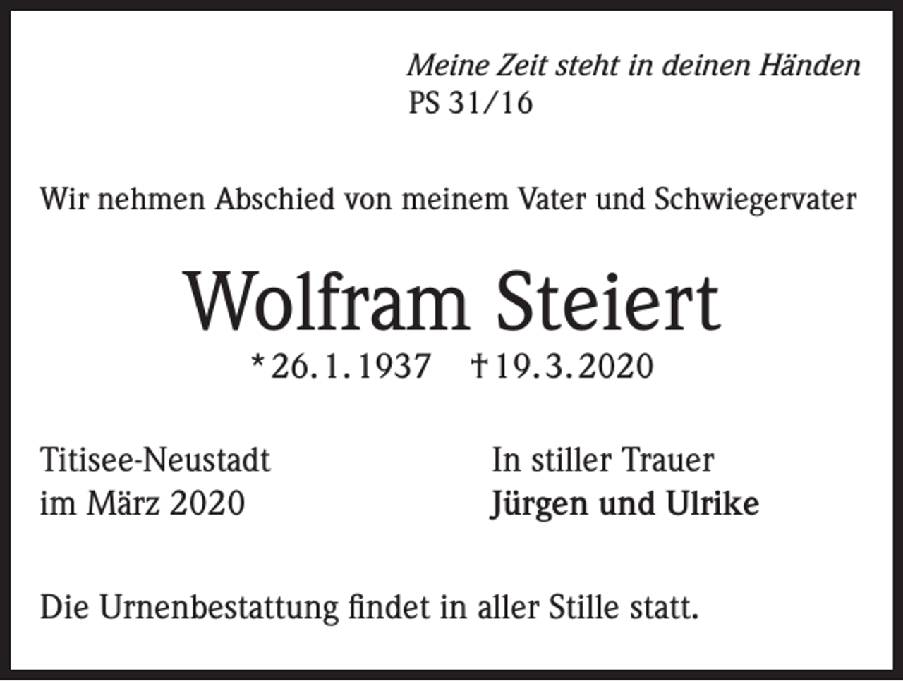 <p>Meine Zeit steht in deinen Händen<br />PS 31/16</p><p>Wir nehmen Abschied von meinem Vater und Schwiegervater</p><p>Wolfram Steiert<br />* 26. 1. 1937</p><p>Titisee-Neustadt<br />im März 2020</p><p>† 19. 3. 2020</p><p>In stiller Trauer<br />Jürgen und Ulrike</p><p>Die Urnenbestattung findet in aller Stille statt.</p>