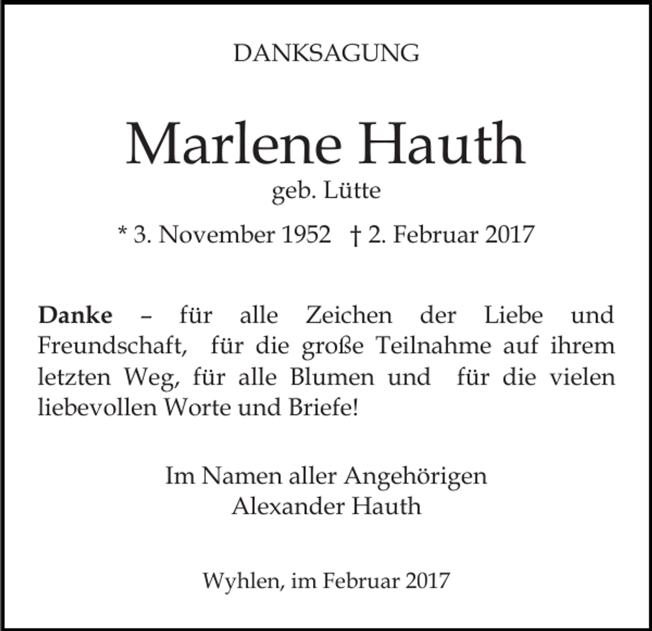 <p>DANKSAGUNG</p><p>Marlene Hauth<br />geb. Lütte</p><p>* 3. November 1952 † 2. Februar 2017<br />Danke – für alle Zeichen der Liebe und<br />Freundschaft, für die große Teilnahme auf ihrem<br />letzten Weg, für alle Blumen und für die vielen<br />liebevollen Worte und Briefe!<br />Im Namen aller Angehörigen<br />Alexander Hauth<br />Wyhlen, im Februar 2017</p>