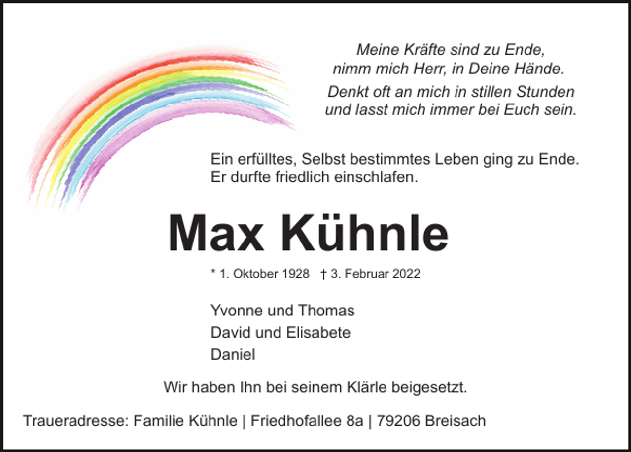 <p>Meine Kräfte sind zu Ende,<br />nimm mich Herr, in Deine Hände.<br />Denkt oft an mich in stillen Stunden<br />und lasst mich immer bei Euch sein.<br />Ein erfülltes, Selbst bestimmtes Leben ging zu Ende.<br />Er durfte friedlich einschlafen.</p><p>Max Kühnle<br />* 1. Oktober 1928 † 3. Februar 2022</p><p>Yvonne und Thomas<br />David und Elisabete<br />Daniel<br />Wir haben Ihn bei seinem Klärle beigesetzt.<br />Traueradresse: Familie Kühnle | Friedhofallee 8a | 79206 Breisach</p>
