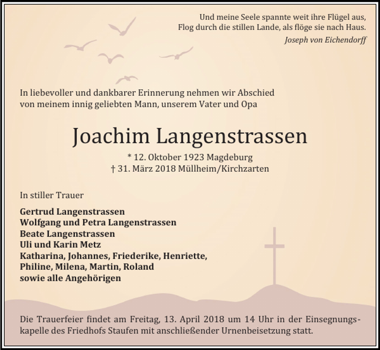 <p>Und meine Seele spannte weit ihre Flugel aus,<br />Flog durch die stillen Lande, als floge sie nach Haus.</p><p>Joseph von Eichendorff</p><p>In liebevoller und dankbarer Erinnerung nehmen wir Abschied<br />von meinem innig geliebten Mann, unserem Vater und Opa</p><p>Joachim Langenstrassen</p><p>In stiller Trauer</p><p>* 12. Oktober 1923 Magdeburg<br />† 31. Marz 2018 Mullheim/Kirchzarten</p><p>Gertrud Langenstrassen<br />Wolfgang und Petra Langenstrassen<br />Beate Langenstrassen<br />Uli und Karin Metz<br />Katharina, Johannes, Friederike, Henriette,<br />Philine, Milena, Martin, Roland<br />sowie alle Angehörigen</p><p>Die Trauerfeier findet am Freitag, 13. April 2018 um 14 Uhr in der Einsegnungskapelle des Friedhofs Staufen mit anschließender Urnenbeisetzung statt.</p>