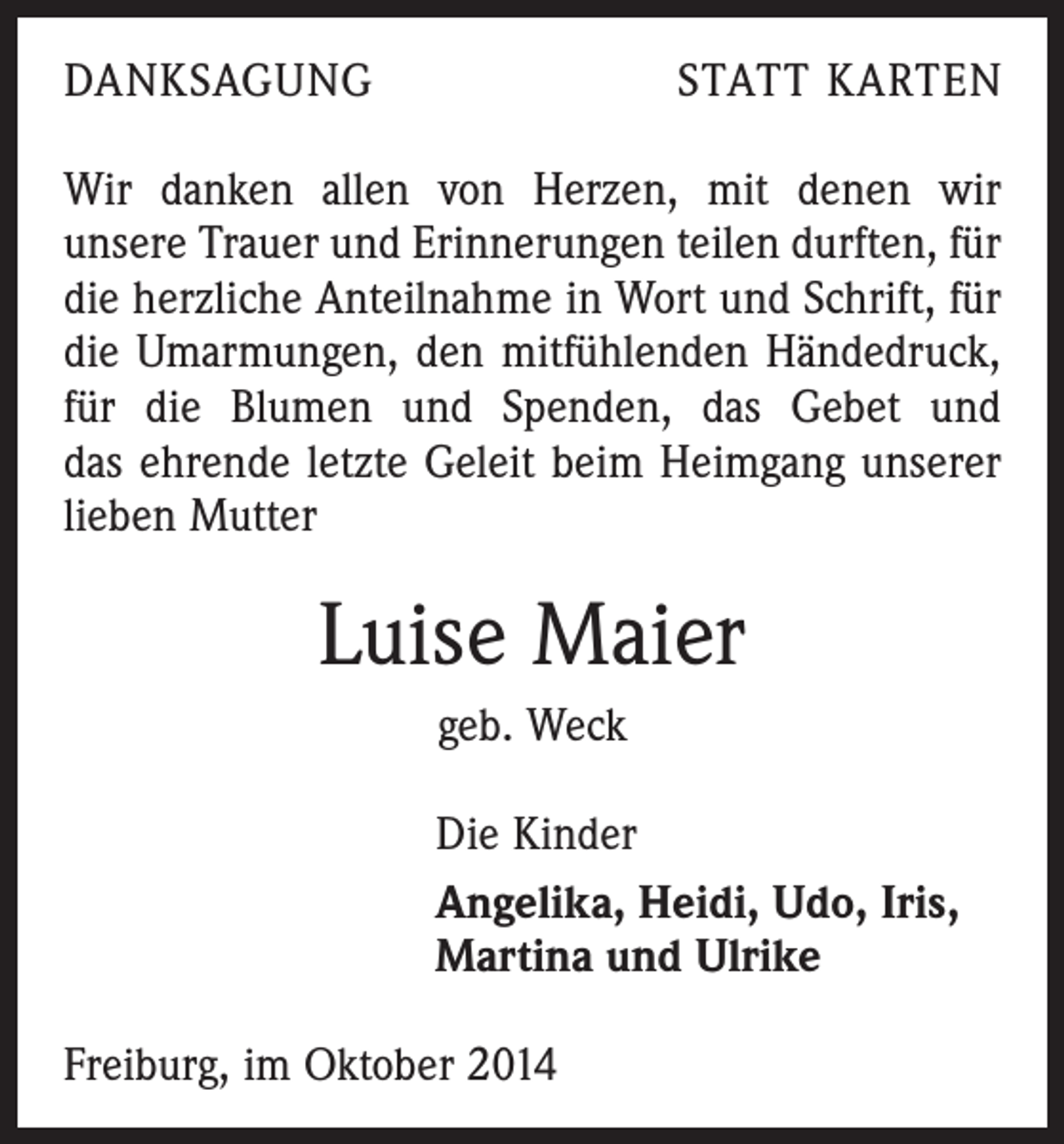 <p>DANKSAGUNG</p><p>STATT KARTEN</p><p>Wir danken allen von Herzen, mit denen wir<br />unsere Trauer und Erinnerungen teilen durften, für<br />die herzliche Anteilnahme in Wort und Schrift, für<br />die Umarmungen, den mitfühlenden Händedruck,<br />für die Blumen und Spenden, das Gebet und<br />das ehrende letzte Geleit beim Heimgang unserer<br />lieben Mutter</p><p>Luise Maier<br />geb. Weck<br />Die Kinder<br />Angelika, Heidi, Udo, Iris,<br />Martina und Ulrike<br />Freiburg, im Oktober 2014</p>