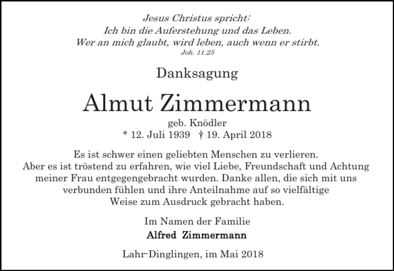<p>Jesus Christus spricht:<br />Ich bin die Auferstehung und das Leben.<br />Wer an mich glaubt, wird leben, auch wenn er stirbt.<br />Joh. 11.25</p><p>Danksagung</p><p>Almut Zimmermann<br />geb. Knödler<br />* 12. Juli 1939 † 19. April 2018<br />Es ist schwer einen geliebten Menschen zu verlieren.<br />Aber es ist tröstend zu erfahren, wie viel Liebe, Freundschaft und Achtung<br />meiner Frau entgegengebracht wurden. Danke allen, die sich mit uns<br />verbunden fühlen und ihre Anteilnahme auf so vielfältige<br />Weise zum Ausdruck gebracht haben.<br />Im Namen der Familie<br />Lahr-Dinglingen, im Mai 2018</p>