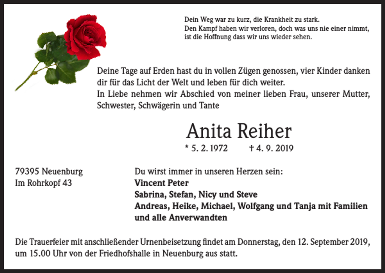 <p>Dein Weg war zu kurz, die Krankheit zu stark.<br />Den Kampf haben wir verloren, doch was uns nie einer nimmt,<br />ist die Hoffnung dass wir uns wieder sehen.</p><p>Deine Tage auf Erden hast du in vollen Zügen genossen, vier Kinder danken<br />dir für das Licht der Welt und leben für dich weiter.<br />In Liebe nehmen wir Abschied von meiner lieben Frau, unserer Mutter,<br />Schwester, Schwägerin und Tante</p><p>Anita Reiher</p><p>* 5. 2. 1972</p><p>† 4. 9. 2019</p><p>79395 Neuenburg<br />Du wirst immer in unseren Herzen sein:<br />Im Rohrkopf 43 Vincent Peter<br />Sabrina, Stefan, Nicy und Steve<br />Andreas, Heike, Michael, Wolfgang und Tanja mit Familien<br />und alle Anverwandten<br />Die Trauerfeier mit anschließender Urnenbeisetzung findet am Donnerstag, den 12. September 2019,<br />um 15.00 Uhr von der Friedhofshalle in Neuenburg aus statt.</p>