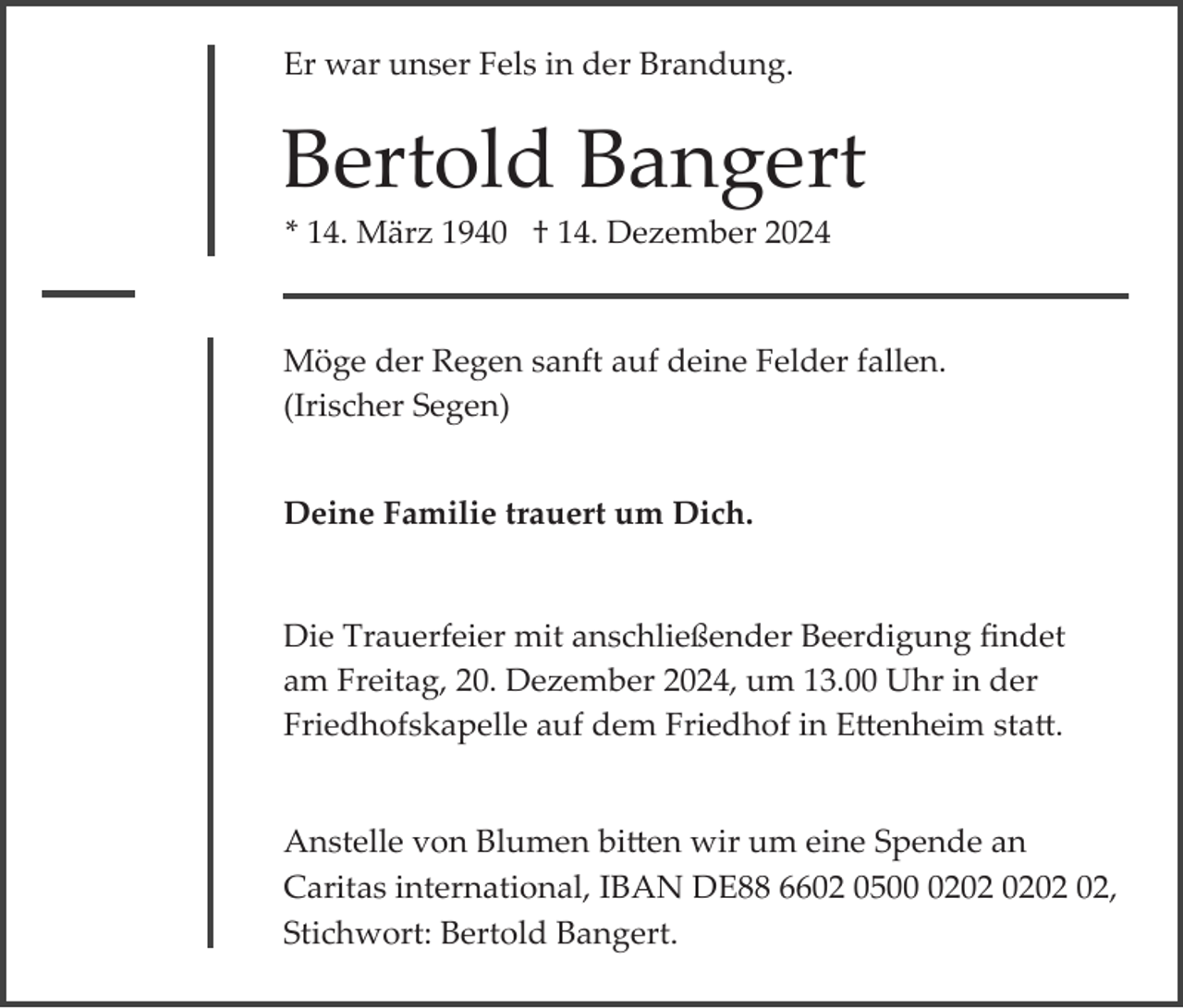 <p>Er war unser Fels in der Brandung.</p><p>Bertold Bangert<br />* 14. März 1940 † 14. Dezember 2024</p><p>Möge der Regen sanft auf deine Felder fallen.<br />(Irischer Segen)<br />Deine Familie trauert um Dich.</p><p>Die Trauerfeier mit anschließender Beerdigung ﬁndet<br />am Freitag, 20. Dezember 2024, um 13.00 Uhr in der<br />Friedhofskapelle auf dem Friedhof in E�enheim sta�.</p><p>Anstelle von Blumen bi�en wir um eine Spende an<br />Caritas international, IBAN DE88 6602 0502,<br />Stichwort: Bertold Bangert.</p>