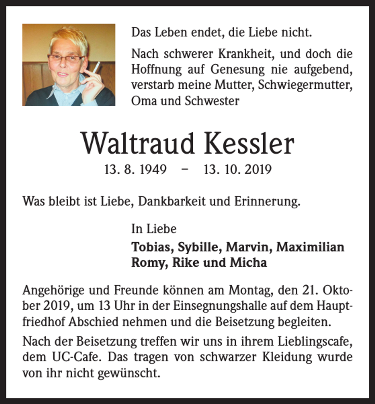 <p>Das Leben endet, die Liebe nicht.<br />Nach schwerer Krankheit, und doch die<br />Hoffnung auf Genesung nie aufgebend,<br />verstarb meine Mutter, Schwiegermutter,<br />Oma und Schwester</p><p>Waltraud Kessler<br />13. 8. 1949 – 13. 10. 2019</p><p>Was bleibt ist Liebe, Dankbarkeit und Erinnerung.<br />In Liebe<br />Tobias, Sybille, Marvin, Maximilian<br />Romy, Rike und Micha<br />Angehörige und Freunde können am Montag, den 21. Oktober 2019, um 13 Uhr in der Einsegnungshalle auf dem Hauptfriedhof Abschied nehmen und die Beisetzung begleiten.<br />Nach der Beisetzung treffen wir uns in ihrem Lieblingscafe,<br />dem UC-Cafe. Das tragen von schwarzer Kleidung wurde<br />von ihr nicht gewünscht.</p>
