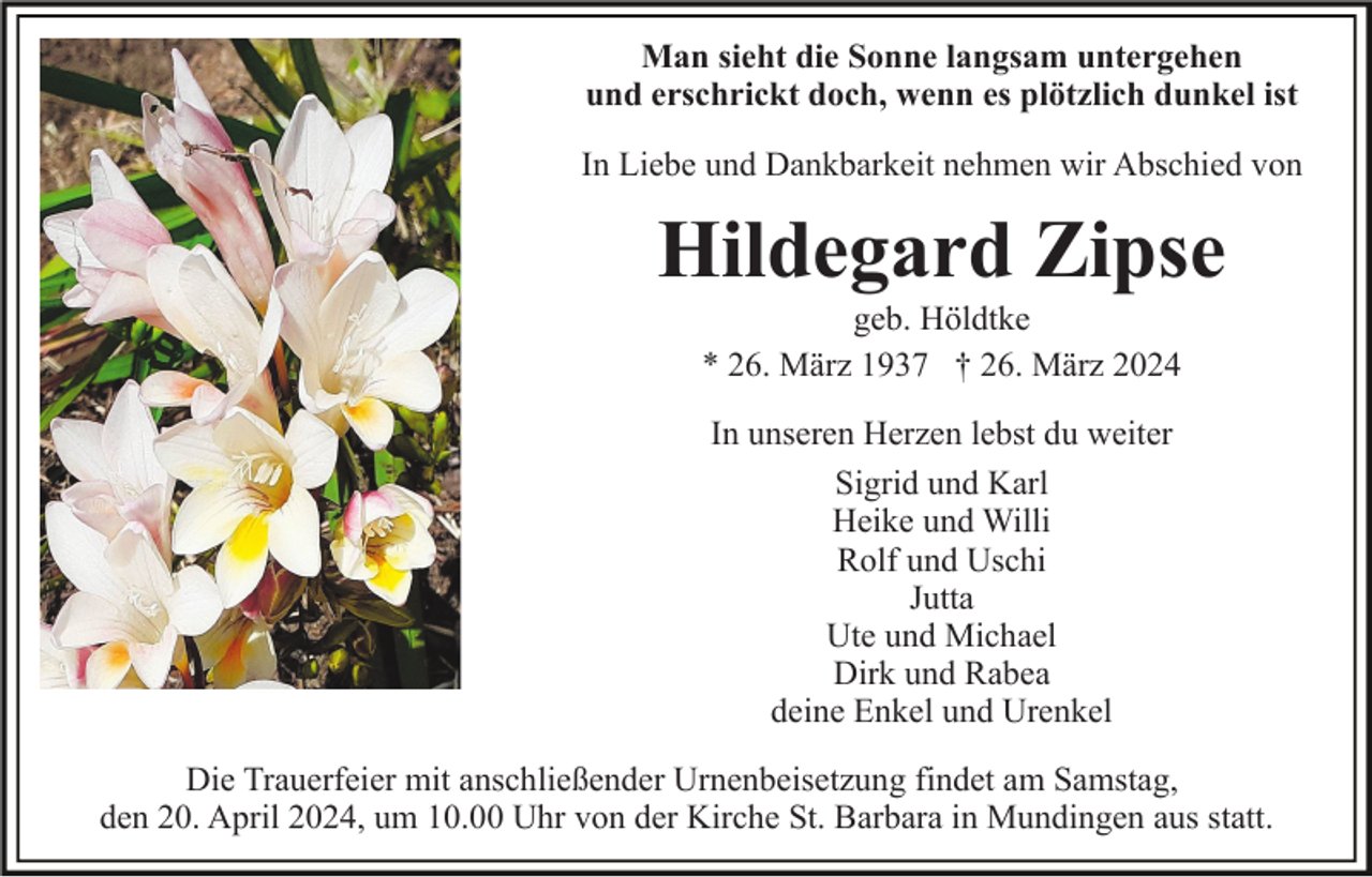 <p>Man sieht die Sonne langsam untergehen<br />und erschrickt doch, wenn es plötzlich dunkel ist<br />In Liebe und Dankbarkeit nehmen wir Abschied von</p><p>Hildegard Zipse<br />geb. Höldtke<br />* 26. März 1937 † 26. März 2024<br />In unseren Herzen lebst du weiter<br />Sigrid und Karl<br />Heike und Willi<br />Rolf und Uschi<br />Jutta<br />Ute und Michael<br />Dirk und Rabea<br />deine Enkel und Urenkel<br />Die Trauerfeier mit anschließender Urnenbeisetzung findet am Samstag,<br />den 20. April 2024, um 10.00 Uhr von der Kirche St. Barbara in Mundingen aus statt.</p>