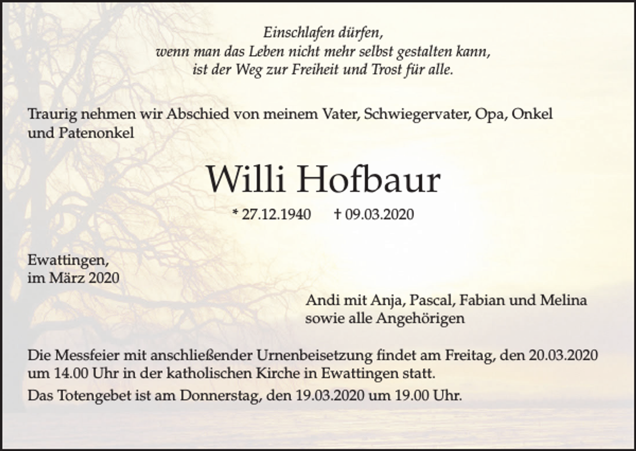 <p>Einschlafen dürfen,<br />wenn man das Leben nicht mehr selbst gestalten kann,<br />ist der Weg zur Freiheit und Trost für alle.<br />Traurig nehmen wir Abschied von meinem Vater, Schwiegervater, Opa, Onkel<br />und Patenonkel</p><p>Willi Hofbaur<br />* 27.12.1940</p><p>† 09.03.2020</p><p>Ewattingen,<br />im März 2020<br />Andi mit Anja, Pascal, Fabian und Melina<br />sowie alle Angehörigen<br />Die Messfeier mit anschließender Urnenbeisetzung findet am Freitag, den 20.03.2020<br />um 14.00 Uhr in der katholischen Kirche in Ewattingen statt.<br />Das Totengebet ist am Donnerstag, den 19.03.2020 um 19.00 Uhr.</p>