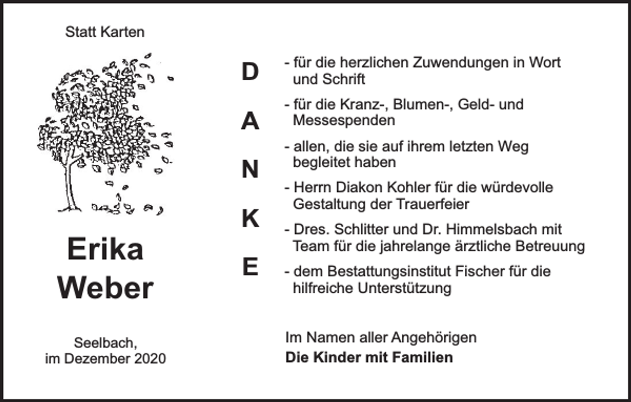 <p>Statt Karten</p><p>D<br />A<br />N</p><p>Erika<br />Weber<br />Seelbach,<br />im Dezember 2020</p><p>K<br />E</p><p>- für die herzlichen Zuwendungen in Wort<br />und Schrift<br />- für die Kranz-, Blumen-, Geld- und<br />Messespenden<br />- allen, die sie auf ihrem letzten Weg<br />begleitet haben<br />- Herrn Diakon Kohler für die würdevolle<br />Gestaltung der Trauerfeier<br />- Dres. Schlitter und Dr. Himmelsbach mit<br />Team für die jahrelange ärztliche Betreuung<br />- dem Bestattungsinstitut Fischer für die<br />hilfreiche Unterstützung<br />Im Namen aller Angehörigen<br />Die Kinder mit Familien</p>