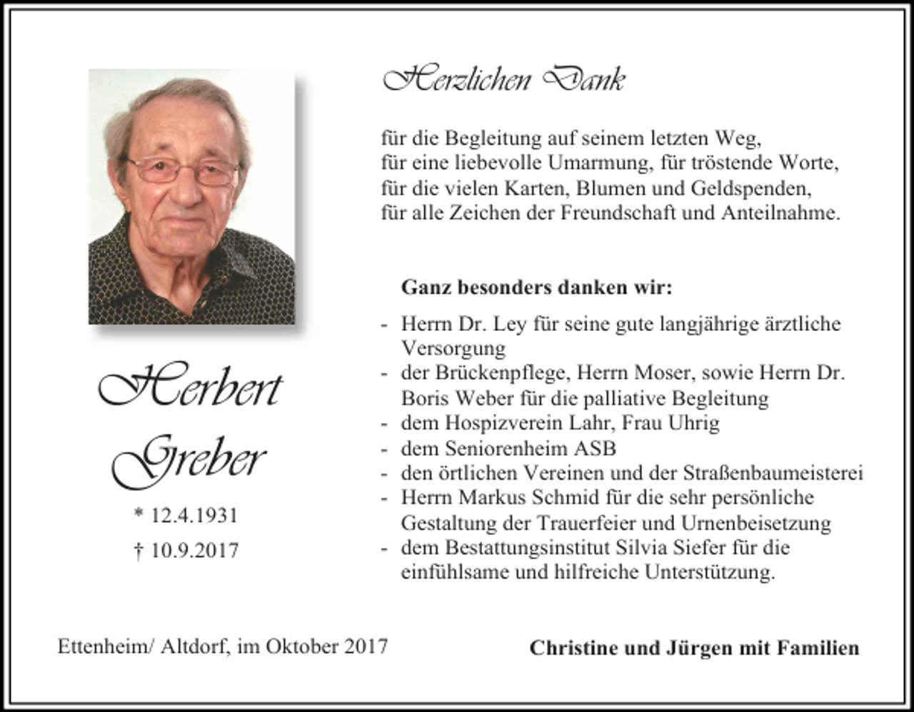 <p>Herzlichen Dank<br />für die Begleitung auf seinem letzten Weg,<br />für eine liebevolle Umarmung, für tröstende Worte,<br />für die vielen Karten, Blumen und Geldspenden,<br />für alle Zeichen der Freundschaft und Anteilnahme.<br />Ganz besonders danken wir:</p><p>Herbert<br />Greber<br />* 12.4.1931<br />† 10.9.2017</p><p>- Herrn Dr. Ley für seine gute langjährige ärztliche<br />Versorgung<br />- der Brückenpflege, Herrn Moser, sowie Herrn Dr.<br />Boris Weber für die palliative Begleitung<br />- dem Hospizverein Lahr, Frau Uhrig<br />- dem Seniorenheim ASB<br />- den örtlichen Vereinen und der Straßenbaumeisterei<br />- Herrn Markus Schmid für die sehr persönliche<br />Gestaltung der Trauerfeier und Urnenbeisetzung<br />- dem Bestattungsinstitut Silvia Siefer für die<br />einfühlsame und hilfreiche Unterstützung.</p><p>Ettenheim/ Altdorf, im Oktober 2017</p><p>Christine und Jürgen mit Familien</p>